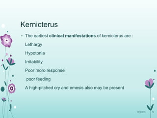 Kernicterus
• The earliest clinical manifestations of kernicterus are :
Lethargy
Hypotonia
Irritability
Poor moro response
poor feeding
A high-pitched cry and emesis also may be present
10/14/2015 72
 