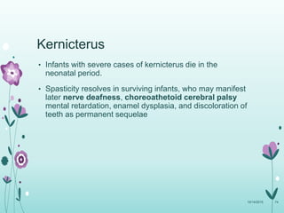 Kernicterus
• Infants with severe cases of kernicterus die in the
neonatal period.
• Spasticity resolves in surviving infants, who may manifest
later nerve deafness, choreoathetoid cerebral palsy
mental retardation, enamel dysplasia, and discoloration of
teeth as permanent sequelae
10/14/2015 74
 