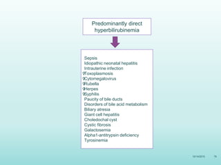 10/14/2015 78
Predominantly direct
hyperbilirubinemia
Sepsis
Idiopathic neonatal hepatitis
Intrauterine infection

Toxoplasmosis

Cytomegalovirus

Rubella

Herpes

Syphilis
Paucity of bile ducts
Disorders of bile acid metabolism
Biliary atresia
Giant cell hepatitis
Choledochal cyst
Cystic fibrosis
Galactosemia
Alpha1-antitrypsin deficiency
Tyrosinemia
 