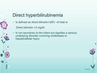 Direct hyperbilirubinemia
• Is defined as direct bilirubin>20% of total or
Direct bilirubin >2 mg/dl
• Is not neurotoxic to the infant but signifies a serious
underlying disorder involving cholestasis or
hepatocellular injury
10/14/2015 79
 