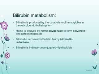 Bilirubin metabolism:
10/14/2015 8
• Bilirubin is produced by the catabolism of hemoglobin in
the reticuloendothelial system
• Heme is cleaved by heme oxygenase to form biliverdin
and carbon monoxide
• Biliverdin is converted to bilirubin by biliverdin
reductase
• Bilirubin is indirect=unconjugated=lipid soluble
 