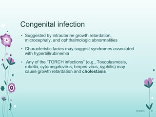 Congenital infection
• Suggested by intrauterine growth retardation,
microcephaly, and ophthalmologic abnormalities
• Characteristic facies may suggest syndromes associated
with hyperbilirubinemia
• Any of the “TORCH infections” (e.g., Toxoplasmosis,
rubella, cytomegalovirus, herpes virus, syphilis) may
cause growth retardation and cholestasis
10/14/2015 81
 