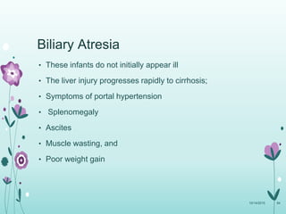 • These infants do not initially appear ill
• The liver injury progresses rapidly to cirrhosis;
• Symptoms of portal hypertension
• Splenomegaly
• Ascites
• Muscle wasting, and
• Poor weight gain
10/14/2015 84
Biliary Atresia
 