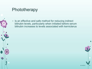• Is an effective and safe method for reducing indirect
bilirubin levels, particularly when initiated before serum
bilirubin increases to levels associated with kernicterus
10/14/2015 89
Phototherapy
 