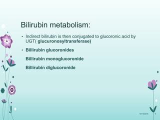 Bilirubin metabolism:
• Indirect bilirubin is then conjugated to glucoronic acid by
UGT( glucuronosyltransferase)
• Billirubin glucoronides
Billirubin monoglucoronide
Billirubin diglucoronide
10/14/2015 9
 