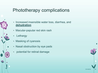 • Increased insensible water loss, diarrhea, and
dehydration
• Macular-papular red skin rash
• Lethargy
• Masking of cyanosis
• Nasal obstruction by eye pads
• potential for retinal damage
10/14/2015 92
Phototherapy complications
 
