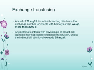 • A level of 20 mg/dl for indirect-reacting bilirubin is the
exchange number for infants with hemolysis who weigh
more than 2000 g
• Asymptomatic infants with physiologic or breast milk
jaundice may not require exchange transfusion, unless
the indirect bilirubin level exceeds 25 mg/dl.
10/14/2015 94
Exchange transfusion
 