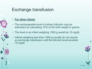 • For other infants
• The exchangeable level of indirect bilirubin may be
estimated by calculating 10% of the birth weight in grams:
• The level in an infant weighing 1500 g would be 15 mg/dl.
• Infants weighing less than 1000 g usually do not require
an exchange transfusion until the bilirubin level exceeds
10 mg/dl
10/14/2015 95
Exchange transfusion
 