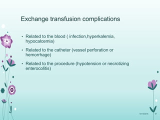 Exchange transfusion complications
• Related to the blood ( infection,hyperkalemia,
hypocalcemia)
• Related to the catheter (vessel perforation or
hemorrhage)
• Related to the procedure (hypotension or necrotizing
enterocolitis)
10/14/2015 97
 