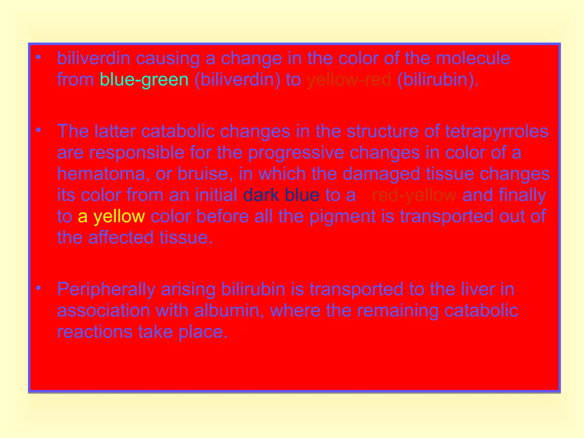 • biliverdin causing a change in the color of the molecule
from blue-green (biliverdin) to yellow-red (bilirubin).
• The latter catabolic changes in the structure of tetrapyrroles
are responsible for the progressive changes in color of a
hematoma, or bruise, in which the damaged tissue changes
its color from an initial dark blue to a red-yellow and finally
to a yellow color before all the pigment is transported out of
the affected tissue.
• Peripherally arising bilirubin is transported to the liver in
association with albumin, where the remaining catabolic
reactions take place.
• biliverdin causing a change in the color of the molecule
from blue-green (biliverdin) to yellow-red (bilirubin).
• The latter catabolic changes in the structure of tetrapyrroles
are responsible for the progressive changes in color of a
hematoma, or bruise, in which the damaged tissue changes
its color from an initial dark blue to a red-yellow and finally
to a yellow color before all the pigment is transported out of
the affected tissue.
• Peripherally arising bilirubin is transported to the liver in
association with albumin, where the remaining catabolic
reactions take place.
 