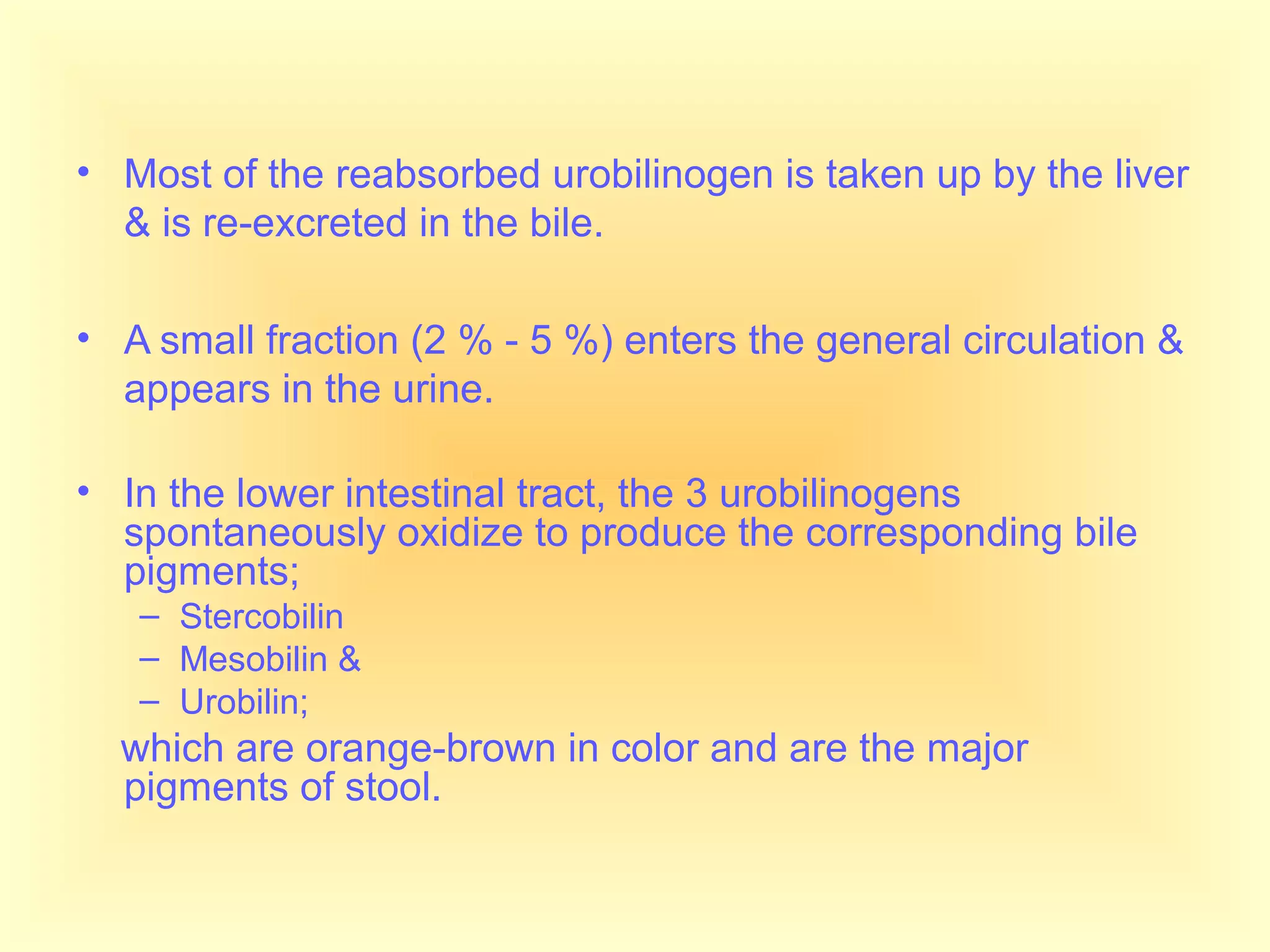 • Most of the reabsorbed urobilinogen is taken up by the liver
& is re-excreted in the bile.
• A small fraction (2 % - 5 %) enters the general circulation &
appears in the urine.
• In the lower intestinal tract, the 3 urobilinogens
spontaneously oxidize to produce the corresponding bile
pigments;
– Stercobilin
– Mesobilin &
– Urobilin;
which are orange-brown in color and are the major
pigments of stool.
 
