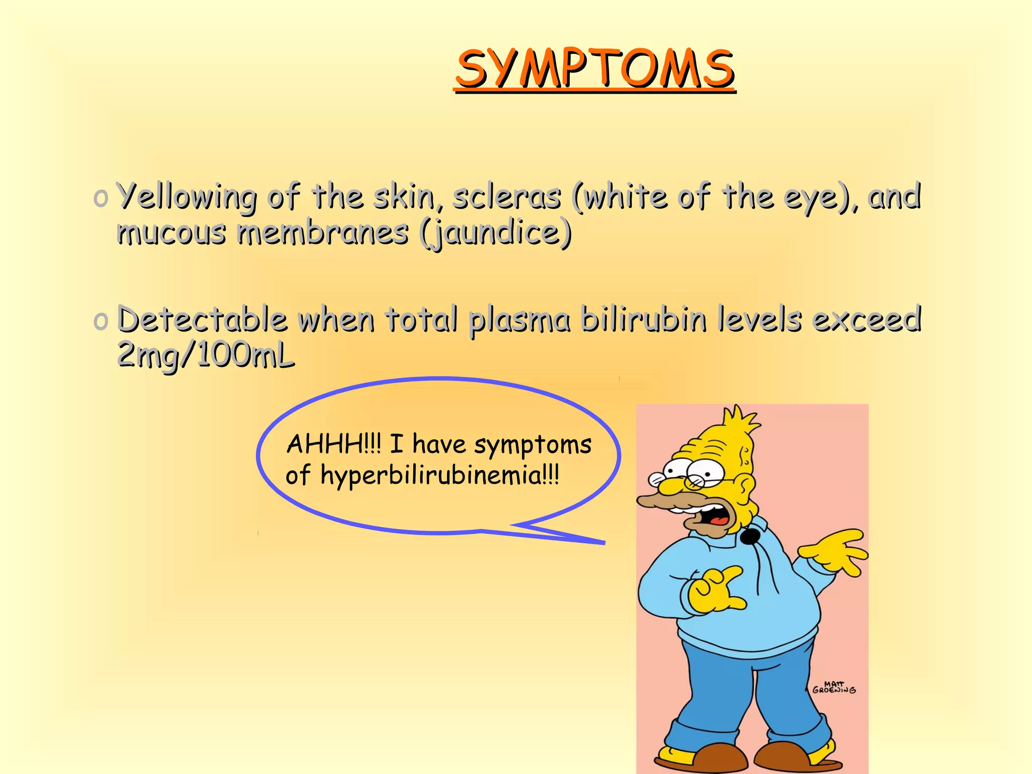 SYMPTOMSSYMPTOMS
o Yellowing of the skin, scleras (white of the eye), andYellowing of the skin, scleras (white of the eye), and
mucous membranes (jaundice)mucous membranes (jaundice)
o Detectable when total plasma bilirubin levels exceedDetectable when total plasma bilirubin levels exceed
2mg/100mL2mg/100mL
AHHH!!! I have symptoms
of hyperbilirubinemia!!!
 