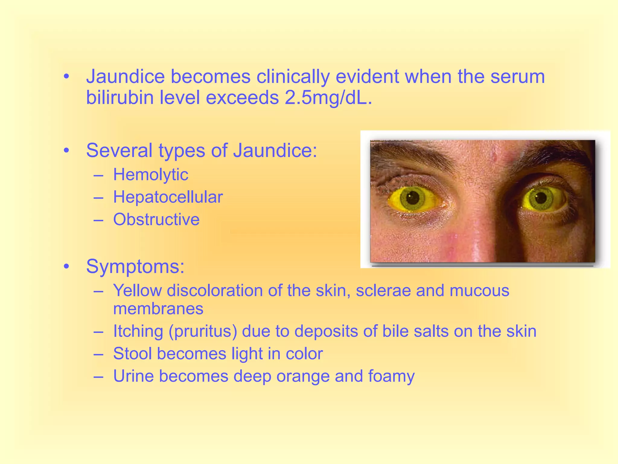 • Jaundice becomes clinically evident when the serum
bilirubin level exceeds 2.5mg/dL.
• Several types of Jaundice:
– Hemolytic
– Hepatocellular
– Obstructive
• Symptoms:
– Yellow discoloration of the skin, sclerae and mucous
membranes
– Itching (pruritus) due to deposits of bile salts on the skin
– Stool becomes light in color
– Urine becomes deep orange and foamy
 