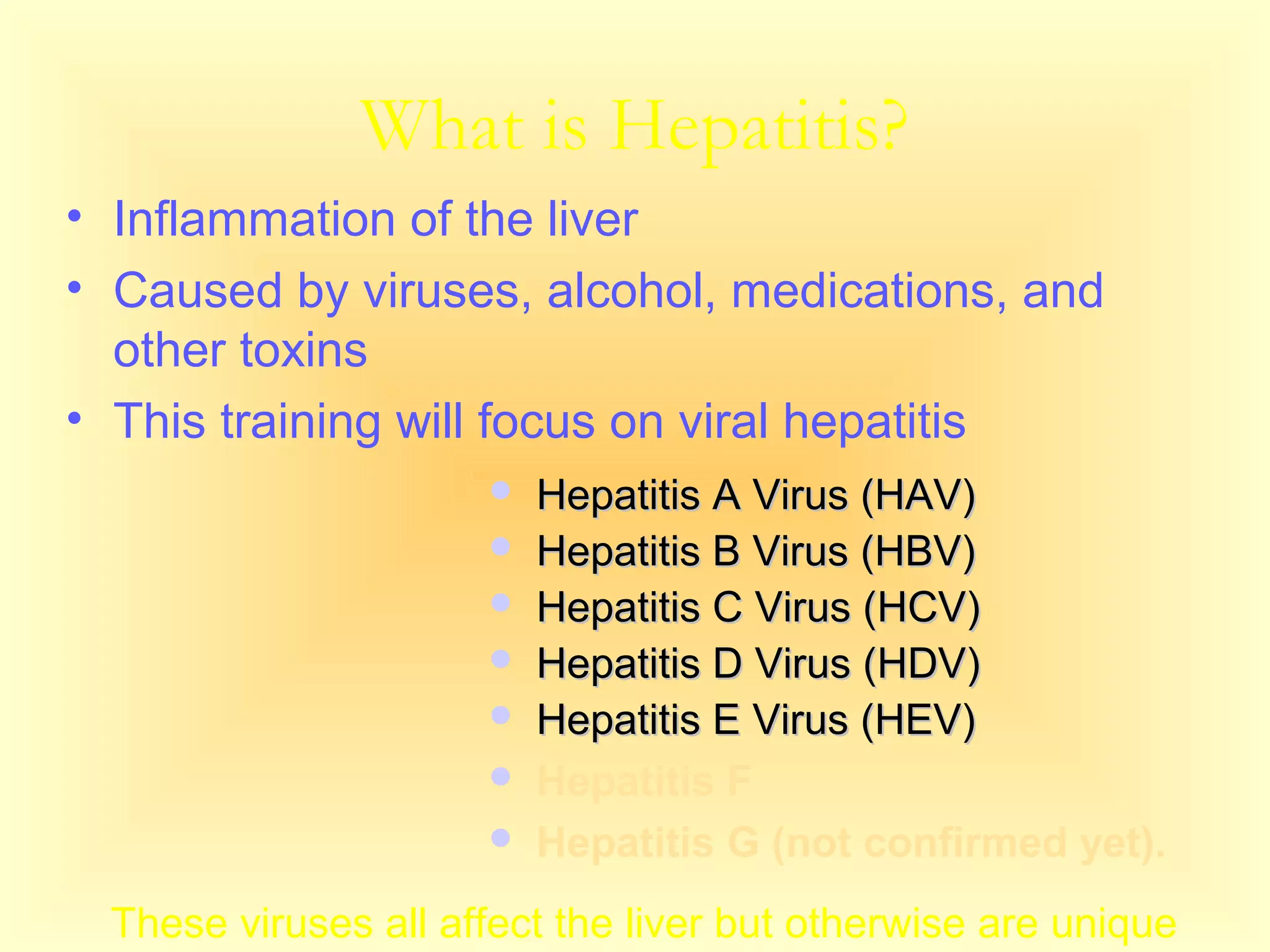 What is Hepatitis?
• Inflammation of the liver
• Caused by viruses, alcohol, medications, and
other toxins
• This training will focus on viral hepatitis
 Hepatitis A Virus (HAV)Hepatitis A Virus (HAV)
 Hepatitis B Virus (HBV)Hepatitis B Virus (HBV)
 Hepatitis C Virus (HCV)Hepatitis C Virus (HCV)
 Hepatitis D Virus (HDV)Hepatitis D Virus (HDV)
 Hepatitis E Virus (HEV)Hepatitis E Virus (HEV)
 Hepatitis F
 Hepatitis G (not confirmed yet).
These viruses all affect the liver but otherwise are unique
 