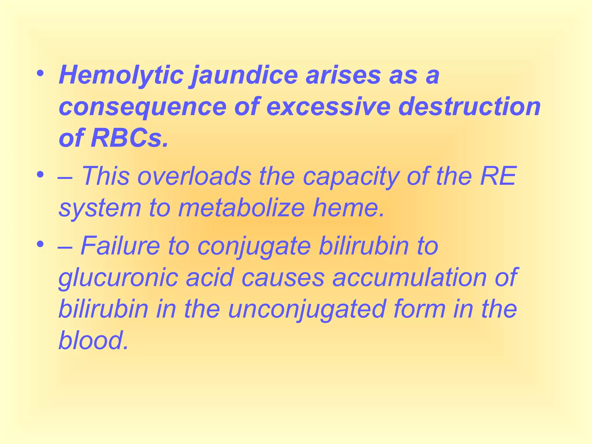 • Hemolytic jaundice arises as a
consequence of excessive destruction
of RBCs.
• – This overloads the capacity of the RE
system to metabolize heme.
• – Failure to conjugate bilirubin to
glucuronic acid causes accumulation of
bilirubin in the unconjugated form in the
blood.
 