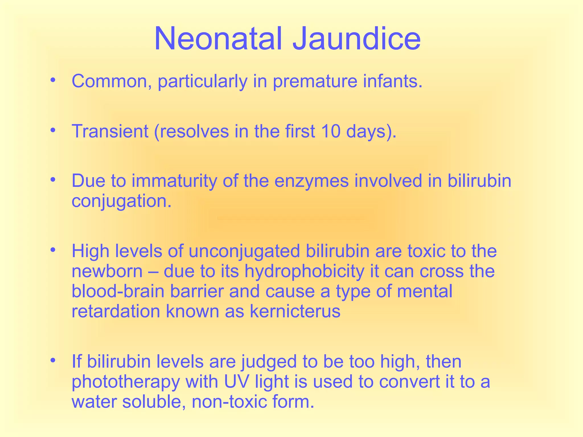 Neonatal Jaundice
• Common, particularly in premature infants.
• Transient (resolves in the first 10 days).
• Due to immaturity of the enzymes involved in bilirubin
conjugation.
• High levels of unconjugated bilirubin are toxic to the
newborn – due to its hydrophobicity it can cross the
blood-brain barrier and cause a type of mental
retardation known as kernicterus
• If bilirubin levels are judged to be too high, then
phototherapy with UV light is used to convert it to a
water soluble, non-toxic form.
 