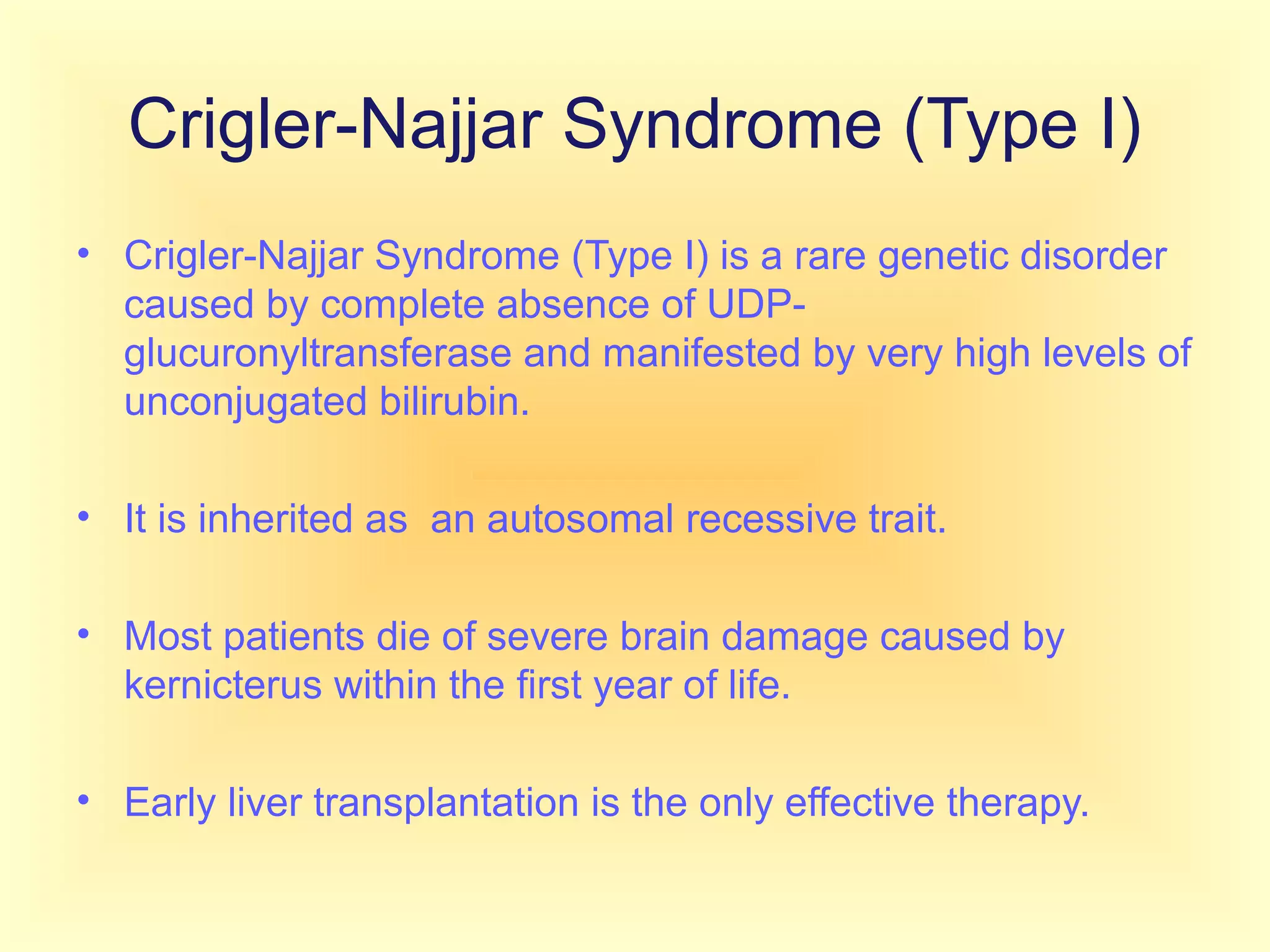 Crigler-Najjar Syndrome (Type I)
• Crigler-Najjar Syndrome (Type I) is a rare genetic disorder
caused by complete absence of UDP-
glucuronyltransferase and manifested by very high levels of
unconjugated bilirubin.
• It is inherited as an autosomal recessive trait.
• Most patients die of severe brain damage caused by
kernicterus within the first year of life.
• Early liver transplantation is the only effective therapy.
 