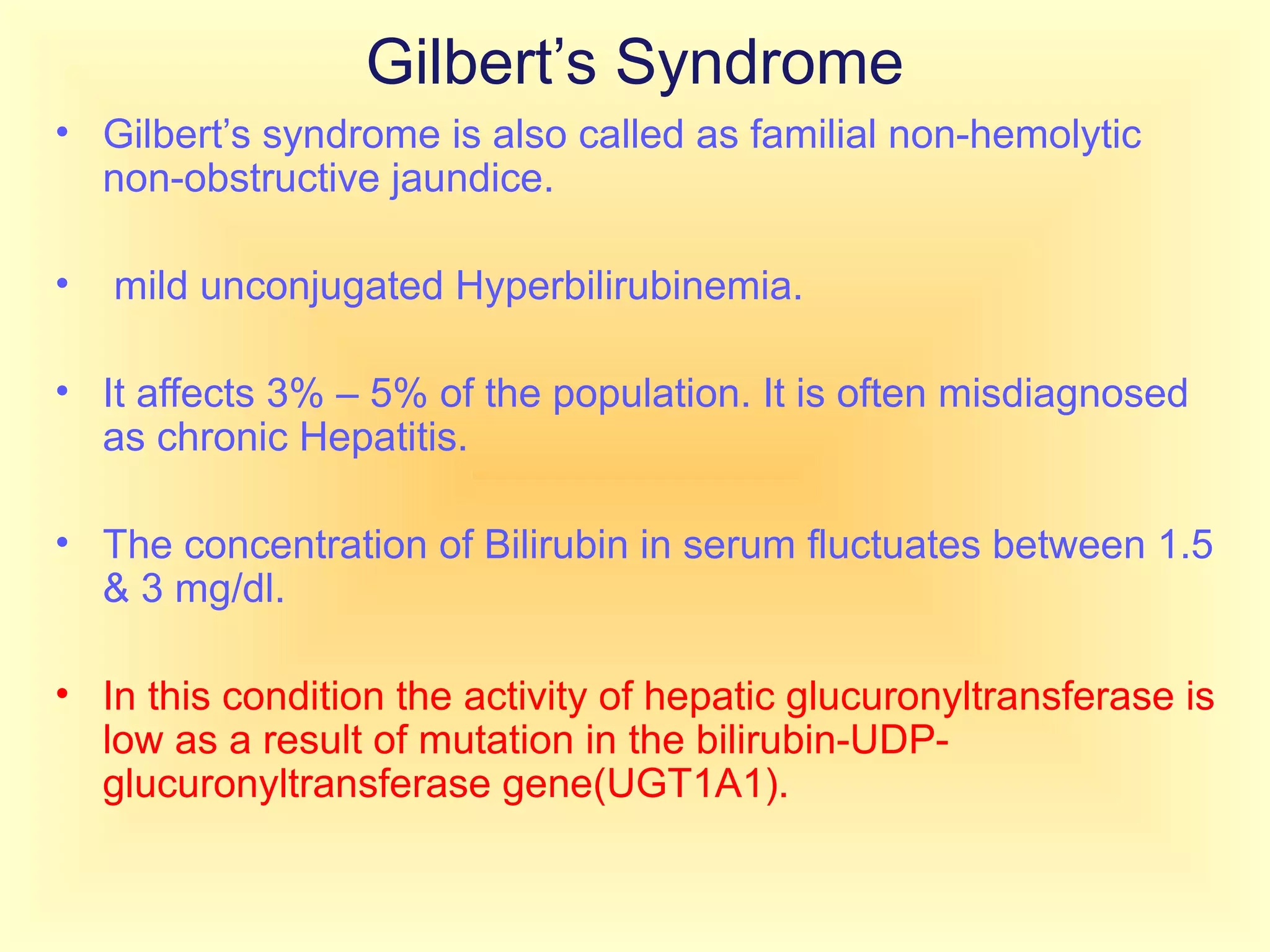 Gilbert’s Syndrome
• Gilbert’s syndrome is also called as familial non-hemolytic
non-obstructive jaundice.
• mild unconjugated Hyperbilirubinemia.
• It affects 3% – 5% of the population. It is often misdiagnosed
as chronic Hepatitis.
• The concentration of Bilirubin in serum fluctuates between 1.5
& 3 mg/dl.
• In this condition the activity of hepatic glucuronyltransferase is
low as a result of mutation in the bilirubin-UDP-
glucuronyltransferase gene(UGT1A1).
 