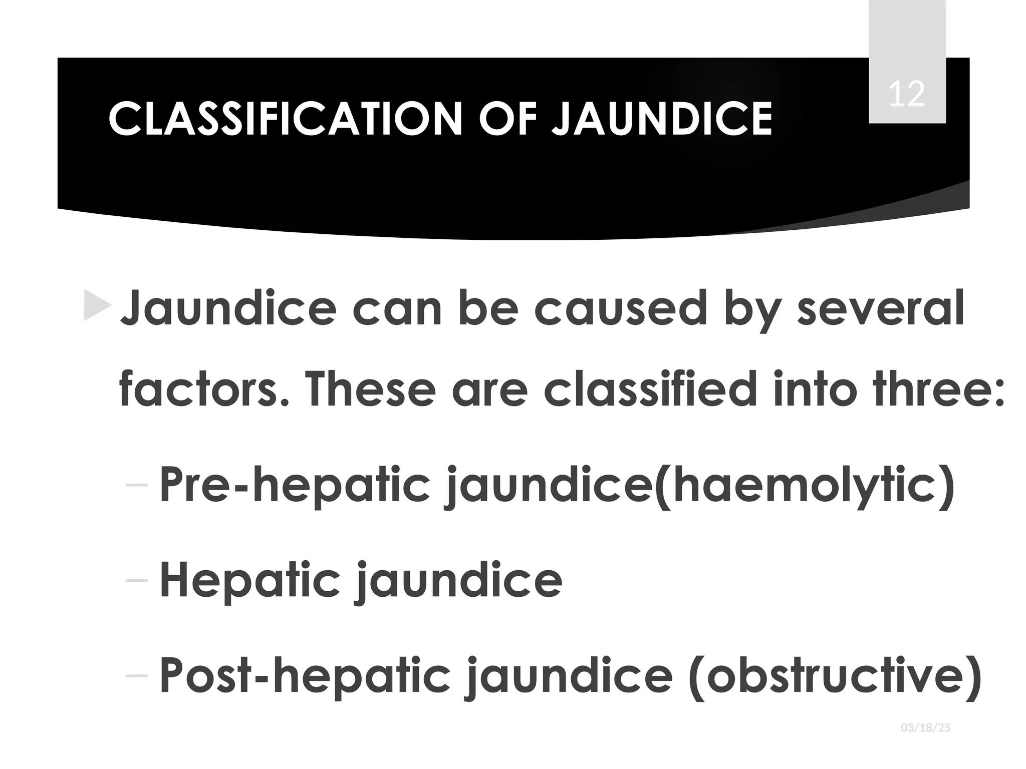 CLASSIFICATION OF JAUNDICE
Jaundice can be caused by several
factors. These are classified into three:
– Pre-hepatic jaundice(haemolytic)
– Hepatic jaundice
– Post-hepatic jaundice (obstructive)
03/18/25
12
 