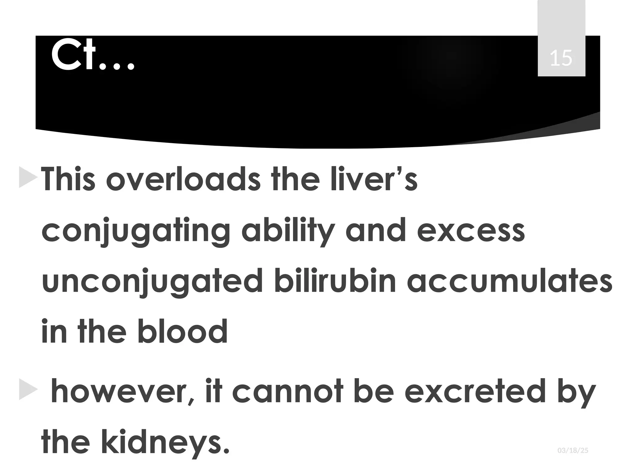 Ct…
This overloads the liver’s
conjugating ability and excess
unconjugated bilirubin accumulates
in the blood
 however, it cannot be excreted by
the kidneys. 03/18/25
15
 