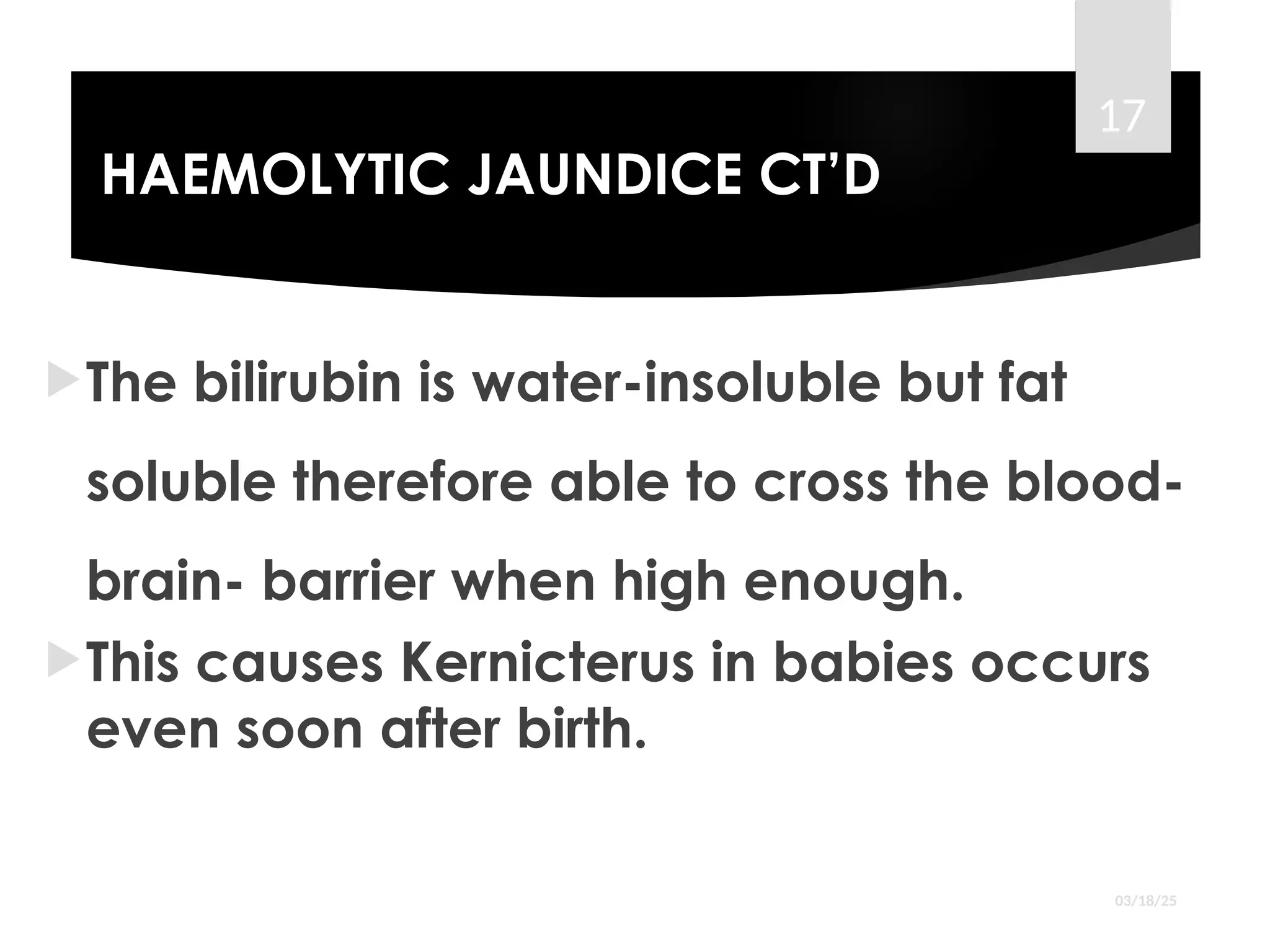 HAEMOLYTIC JAUNDICE CT’D
The bilirubin is water-insoluble but fat
soluble therefore able to cross the blood-
brain- barrier when high enough.
This causes Kernicterus in babies occurs
even soon after birth.
03/18/25
17
 