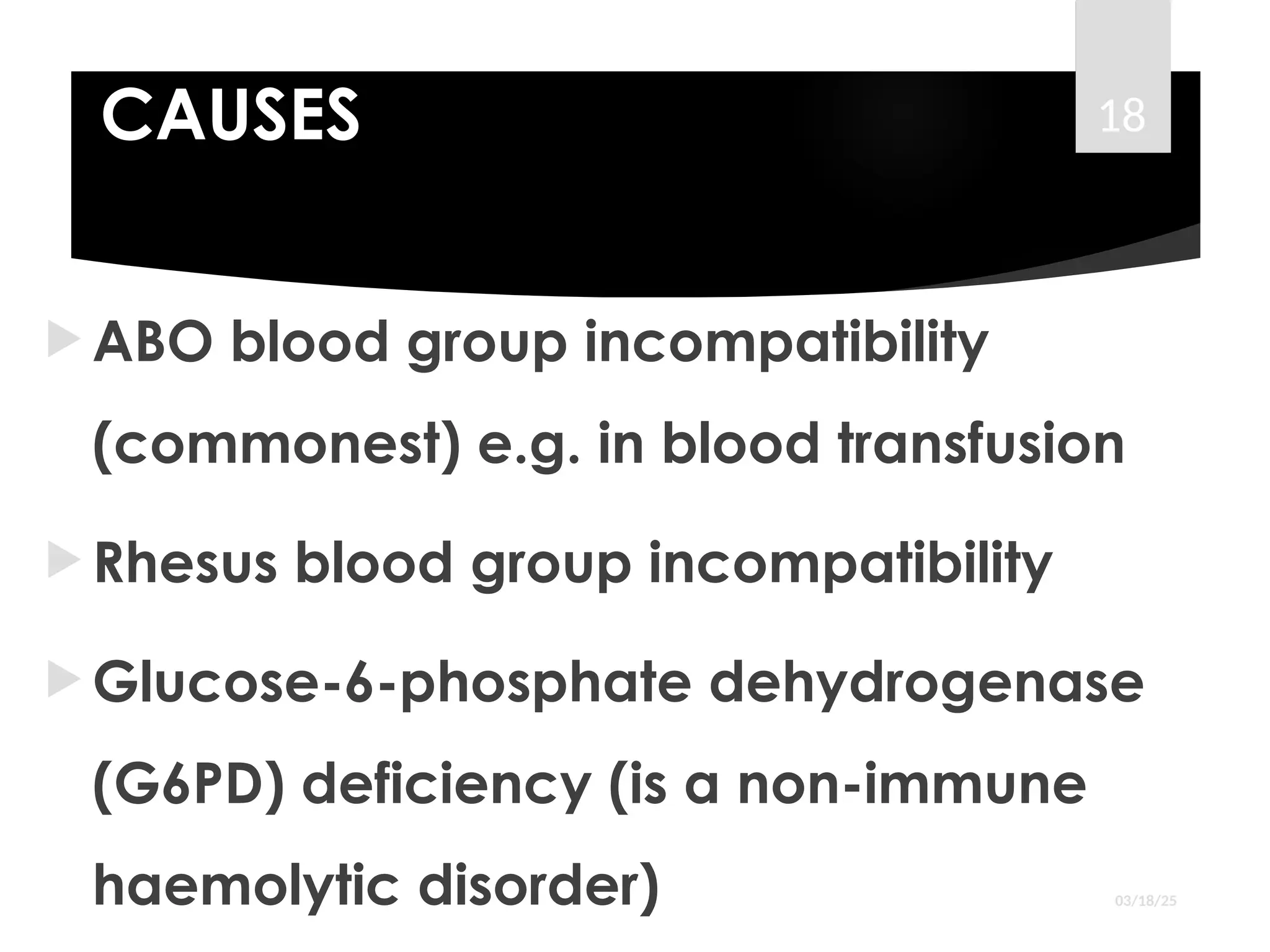 CAUSES
 ABO blood group incompatibility
(commonest) e.g. in blood transfusion
 Rhesus blood group incompatibility
 Glucose-6-phosphate dehydrogenase
(G6PD) deficiency (is a non-immune
haemolytic disorder) 03/18/25
18
 