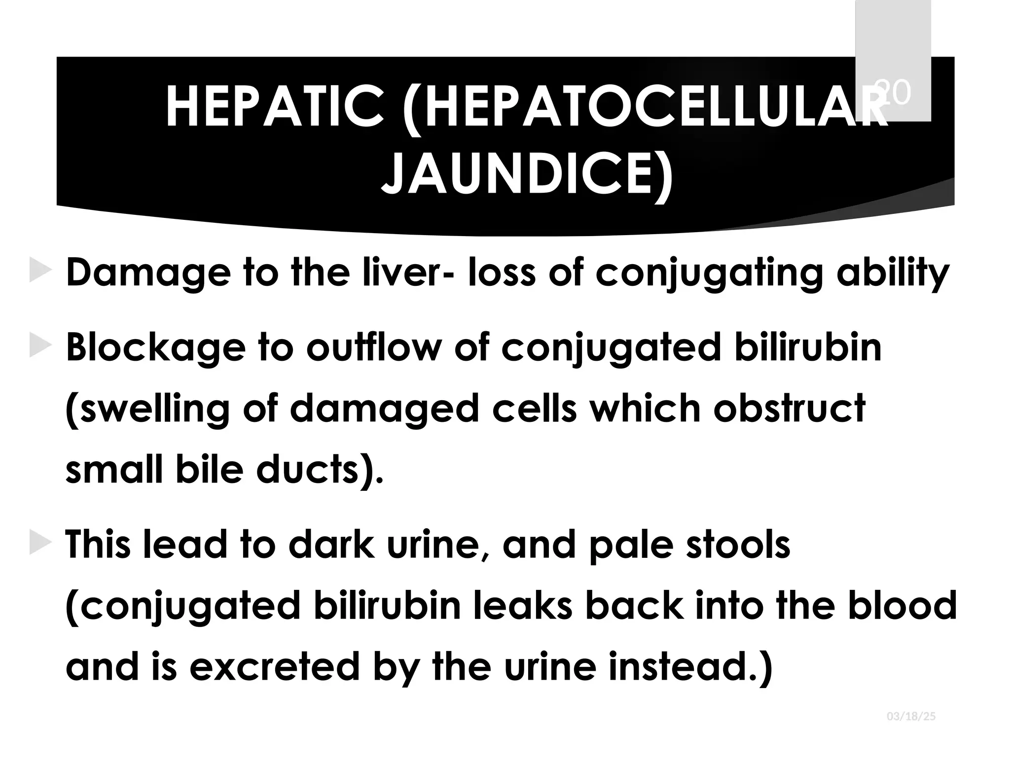 HEPATIC (HEPATOCELLULAR
JAUNDICE)
 Damage to the liver- loss of conjugating ability
 Blockage to outflow of conjugated bilirubin
(swelling of damaged cells which obstruct
small bile ducts).
 This lead to dark urine, and pale stools
(conjugated bilirubin leaks back into the blood
and is excreted by the urine instead.)
03/18/25
20
 