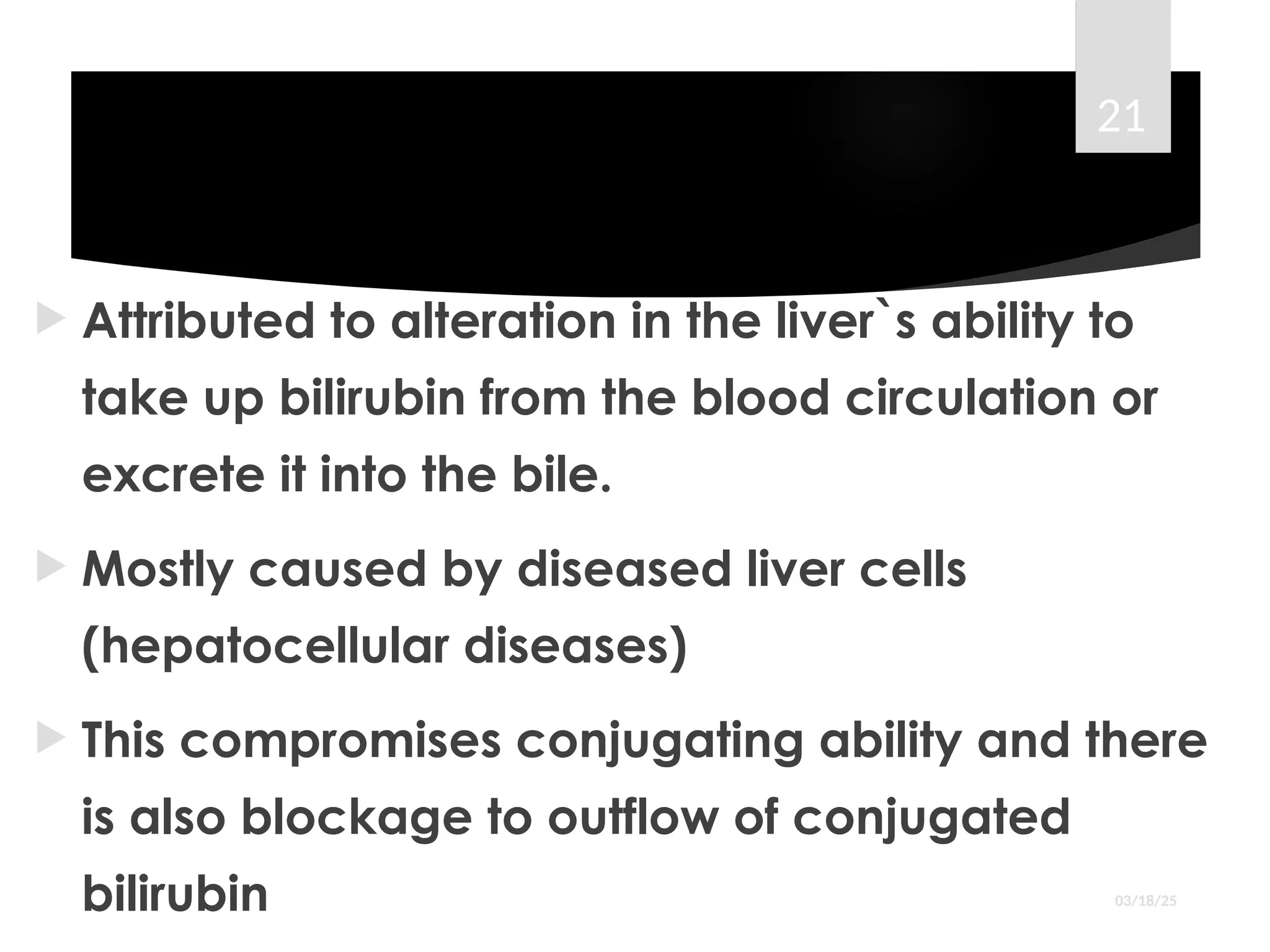 ``````````
 Attributed to alteration in the liver`s ability to
take up bilirubin from the blood circulation or
excrete it into the bile.
 Mostly caused by diseased liver cells
(hepatocellular diseases)
 This compromises conjugating ability and there
is also blockage to outflow of conjugated
bilirubin 03/18/25
21
 