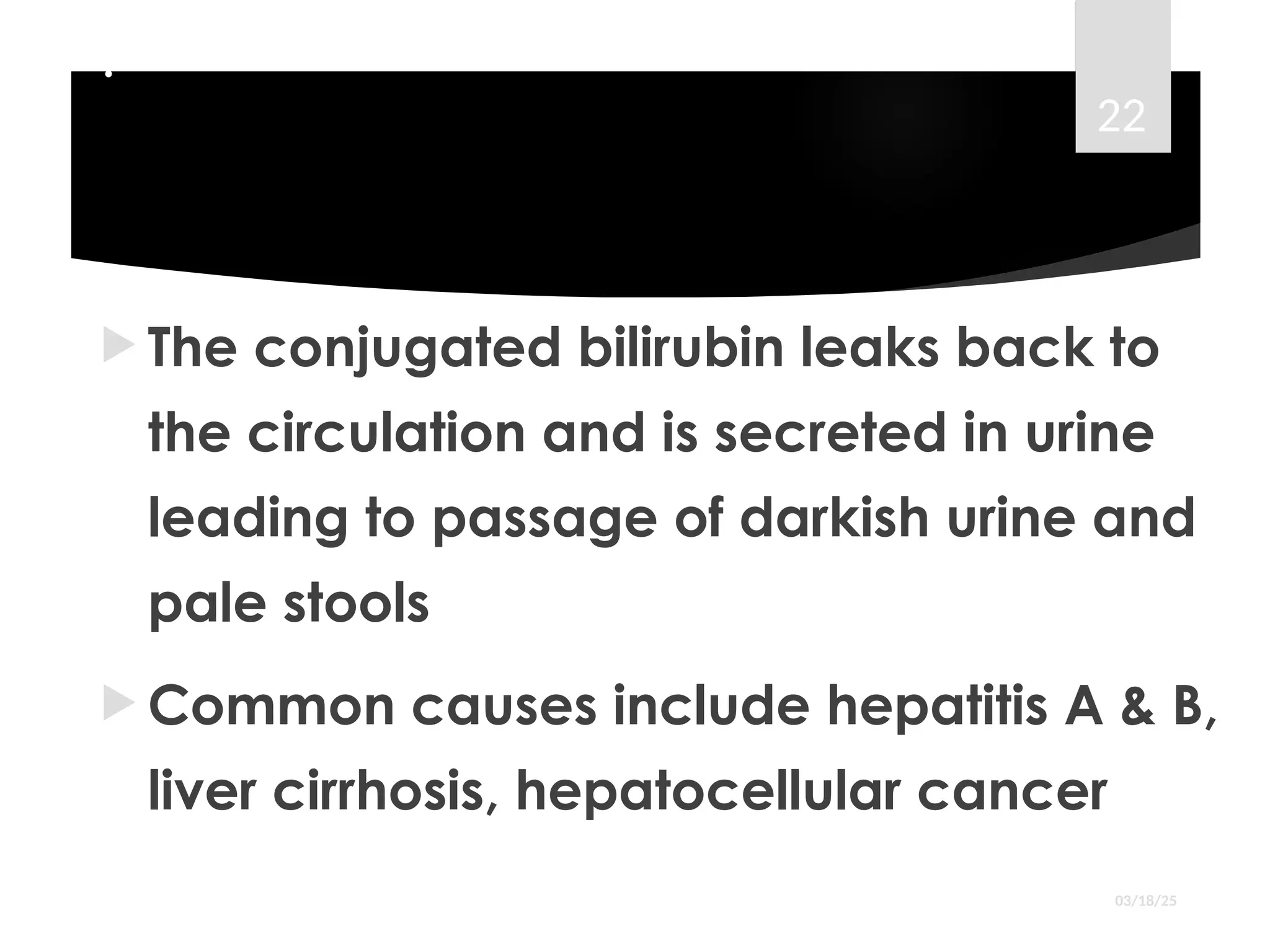 .
 The conjugated bilirubin leaks back to
the circulation and is secreted in urine
leading to passage of darkish urine and
pale stools
 Common causes include hepatitis A & B,
liver cirrhosis, hepatocellular cancer
03/18/25
22
 