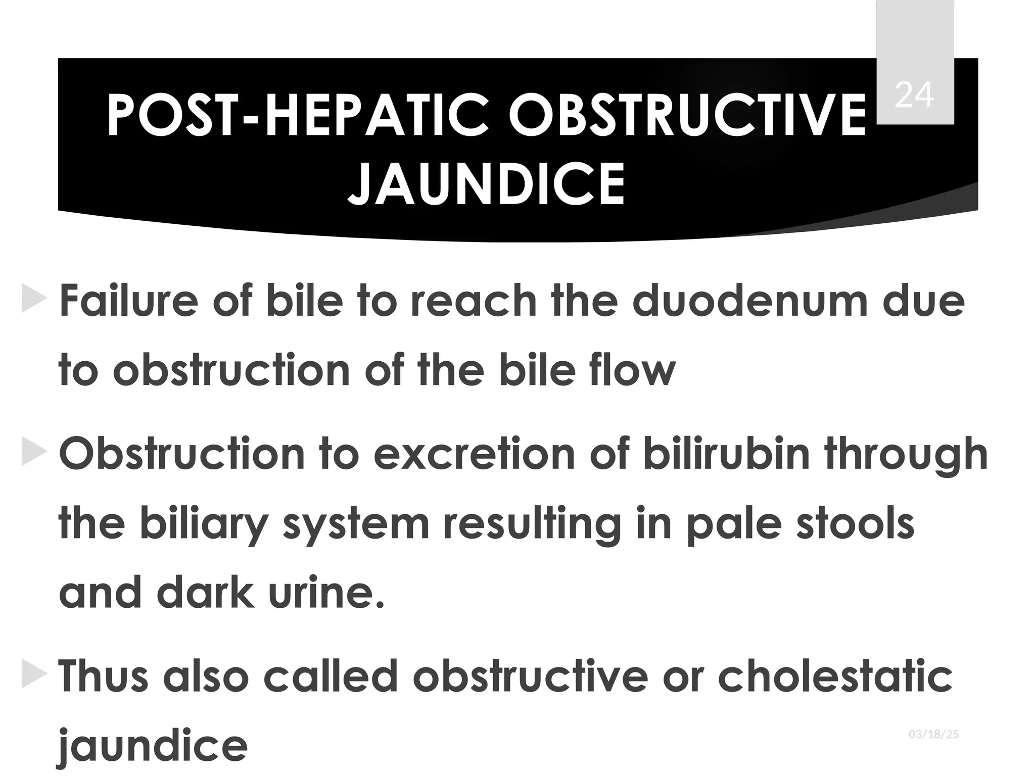 POST-HEPATIC OBSTRUCTIVE
JAUNDICE
 Failure of bile to reach the duodenum due
to obstruction of the bile flow
 Obstruction to excretion of bilirubin through
the biliary system resulting in pale stools
and dark urine.
 Thus also called obstructive or cholestatic
jaundice 03/18/25
24
 