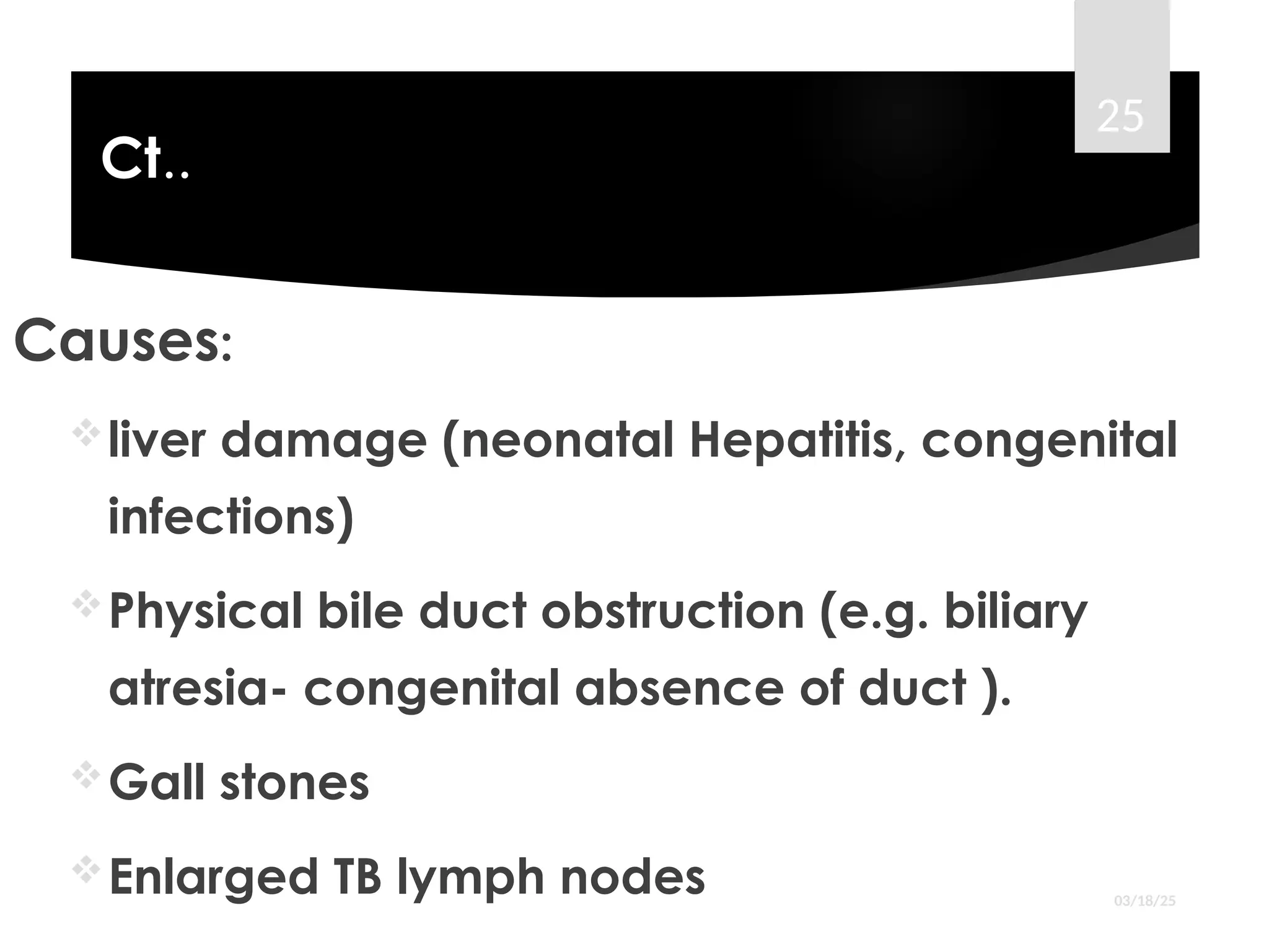 Ct..
Causes:
liver damage (neonatal Hepatitis, congenital
infections)
Physical bile duct obstruction (e.g. biliary
atresia- congenital absence of duct ).
Gall stones
Enlarged TB lymph nodes 03/18/25
25
 