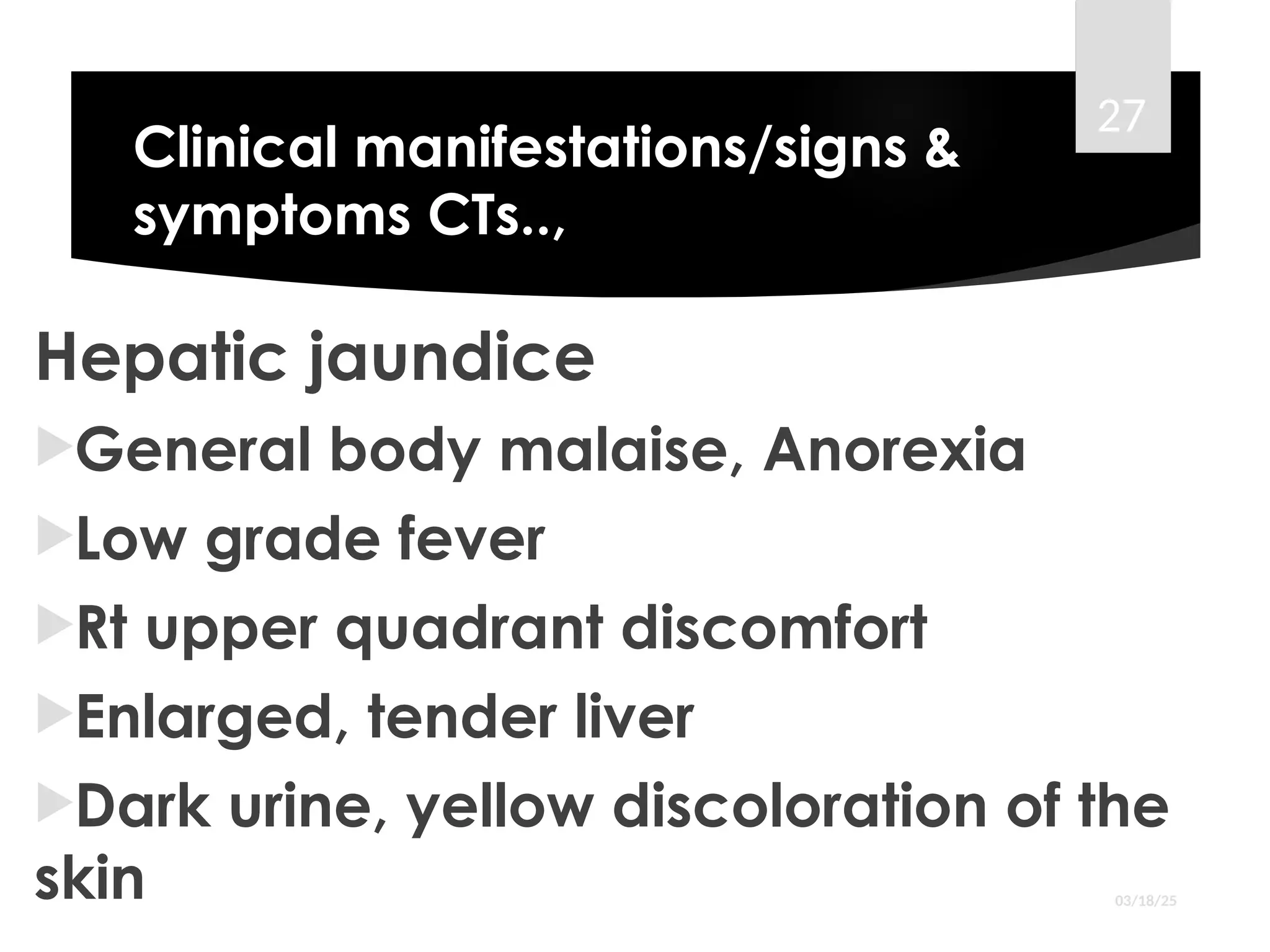 Clinical manifestations/signs &
symptoms CTs..,
Hepatic jaundice
General body malaise, Anorexia
Low grade fever
Rt upper quadrant discomfort
Enlarged, tender liver
Dark urine, yellow discoloration of the
skin 03/18/25
27
 