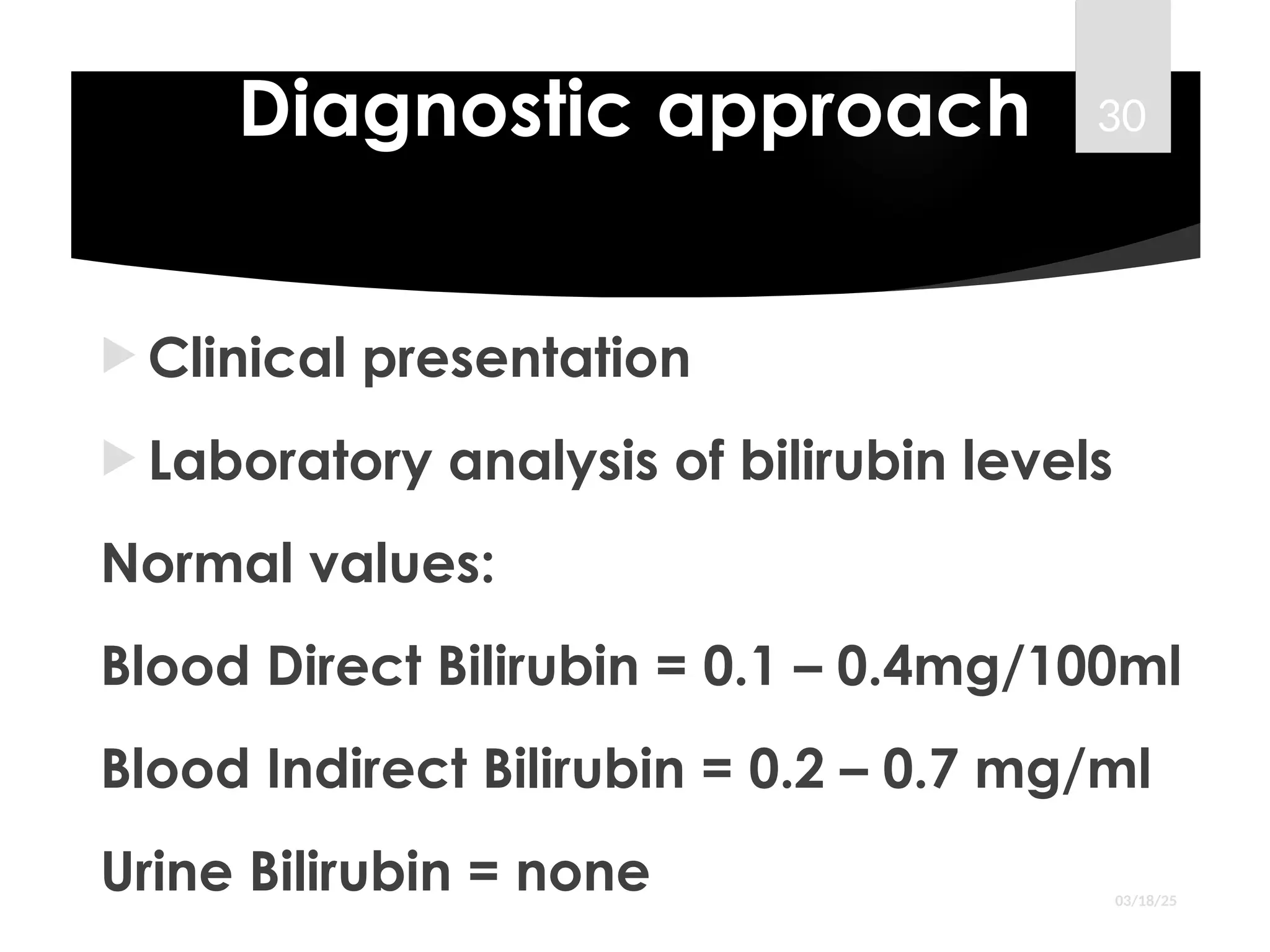 Diagnostic approach
 Clinical presentation
 Laboratory analysis of bilirubin levels
Normal values:
Blood Direct Bilirubin = 0.1 – 0.4mg/100ml
Blood Indirect Bilirubin = 0.2 – 0.7 mg/ml
Urine Bilirubin = none 03/18/25
30
 