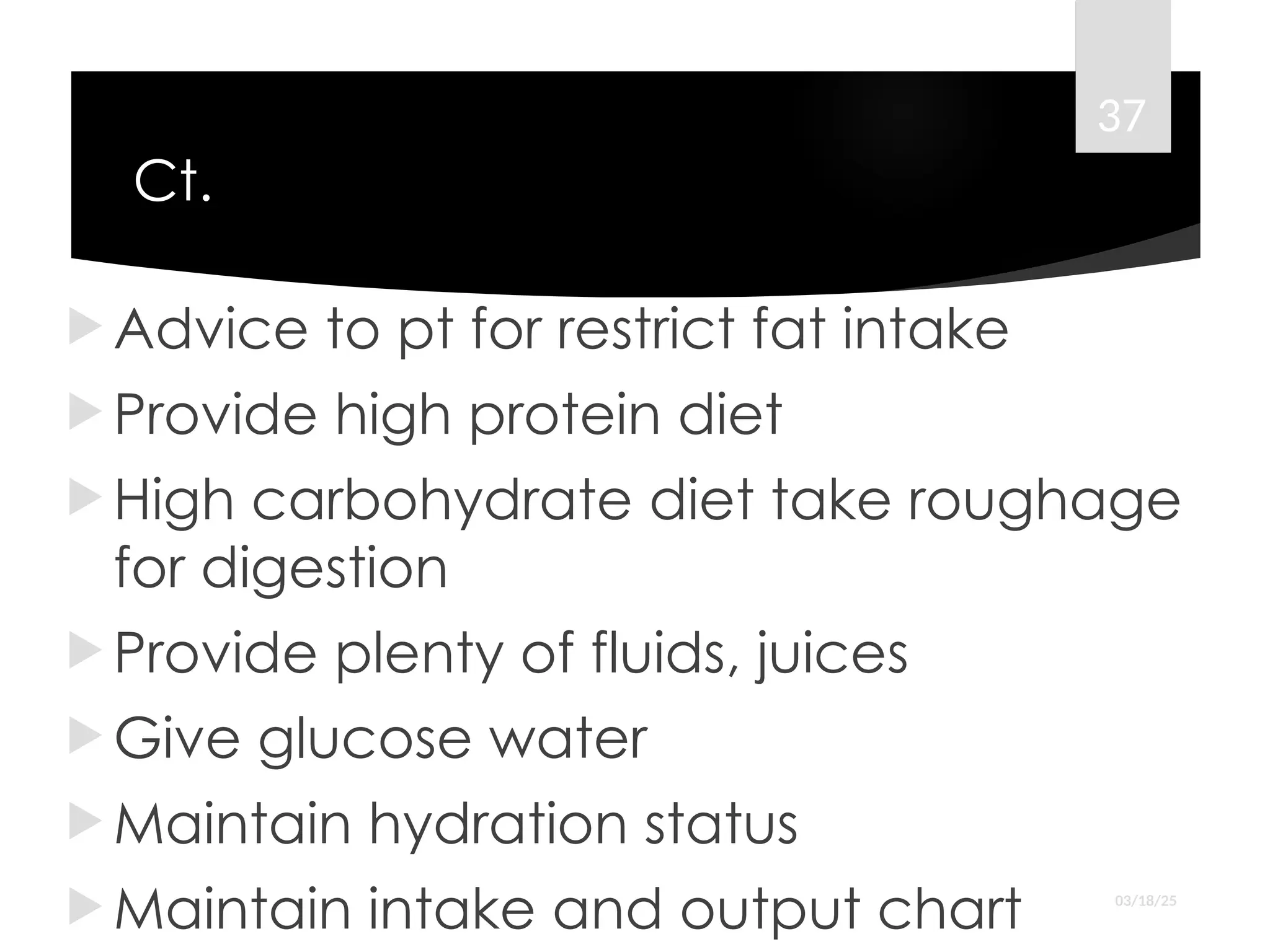 Ct.
 Advice to pt for restrict fat intake
 Provide high protein diet
 High carbohydrate diet take roughage
for digestion
 Provide plenty of fluids, juices
 Give glucose water
 Maintain hydration status
 Maintain intake and output chart 03/18/25
37
 