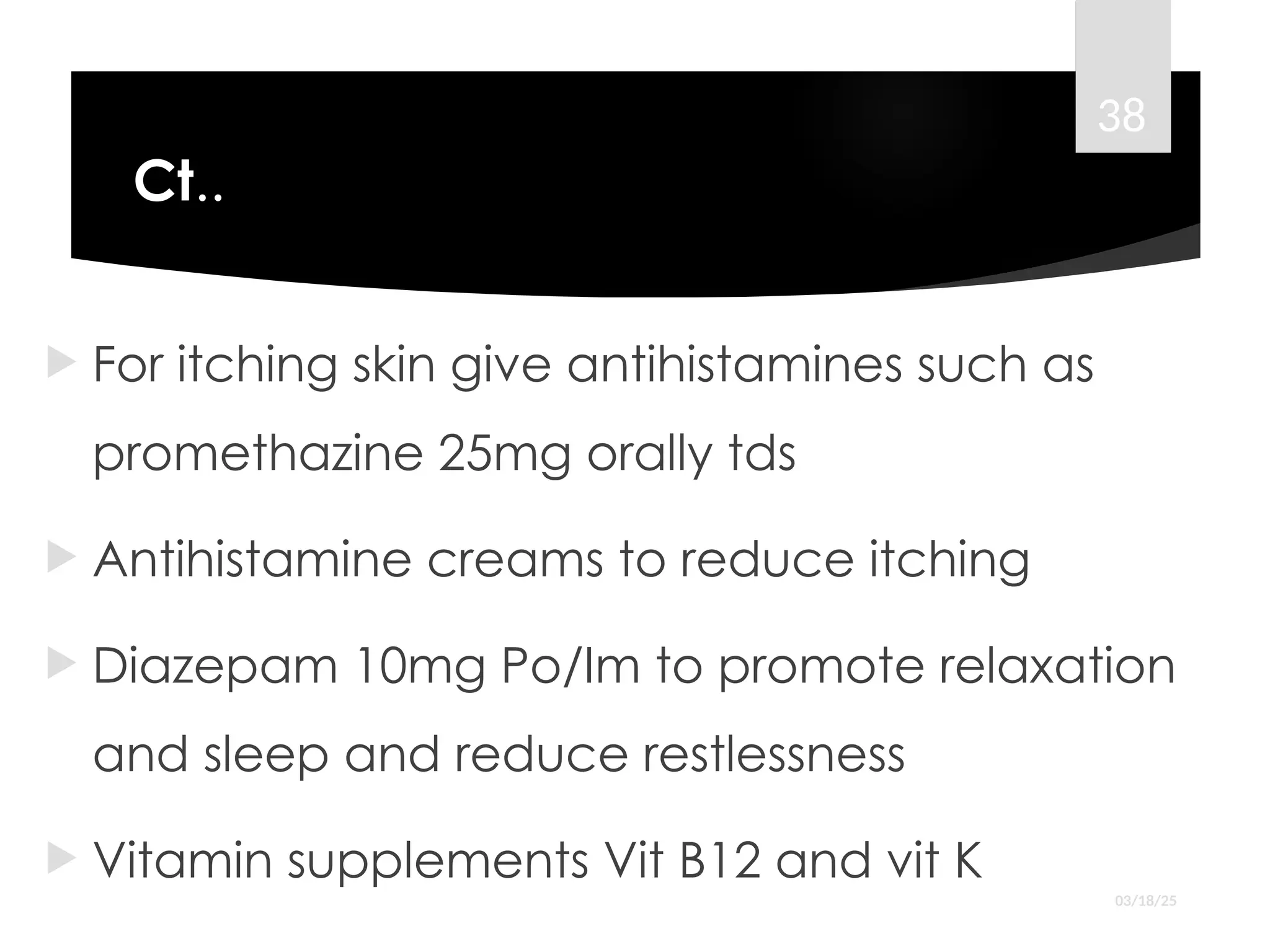 Ct..
 For itching skin give antihistamines such as
promethazine 25mg orally tds
 Antihistamine creams to reduce itching
 Diazepam 10mg Po/Im to promote relaxation
and sleep and reduce restlessness
 Vitamin supplements Vit B12 and vit K
03/18/25
38
 