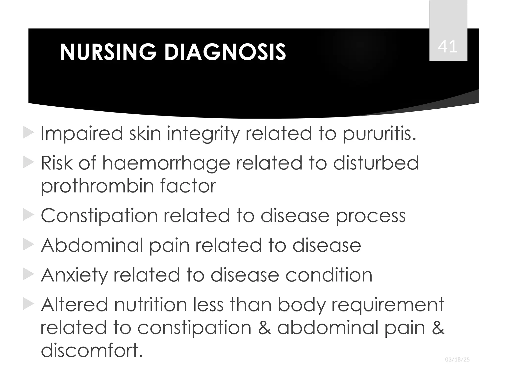 NURSING DIAGNOSIS
 Impaired skin integrity related to pururitis.
 Risk of haemorrhage related to disturbed
prothrombin factor
 Constipation related to disease process
 Abdominal pain related to disease
 Anxiety related to disease condition
 Altered nutrition less than body requirement
related to constipation & abdominal pain &
discomfort. 03/18/25
41
 
