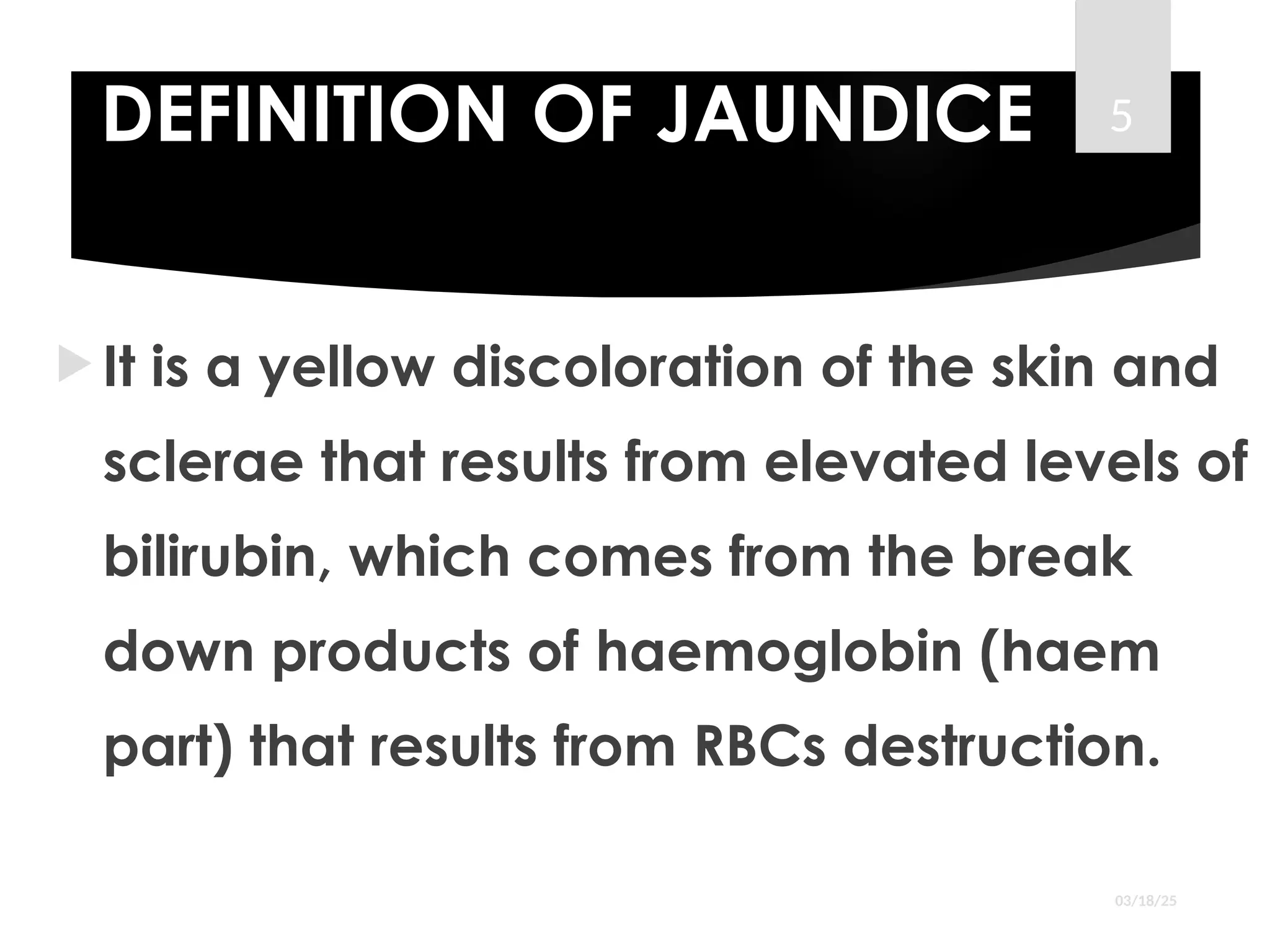 DEFINITION OF JAUNDICE
 It is a yellow discoloration of the skin and
sclerae that results from elevated levels of
bilirubin, which comes from the break
down products of haemoglobin (haem
part) that results from RBCs destruction.
03/18/25
5
 