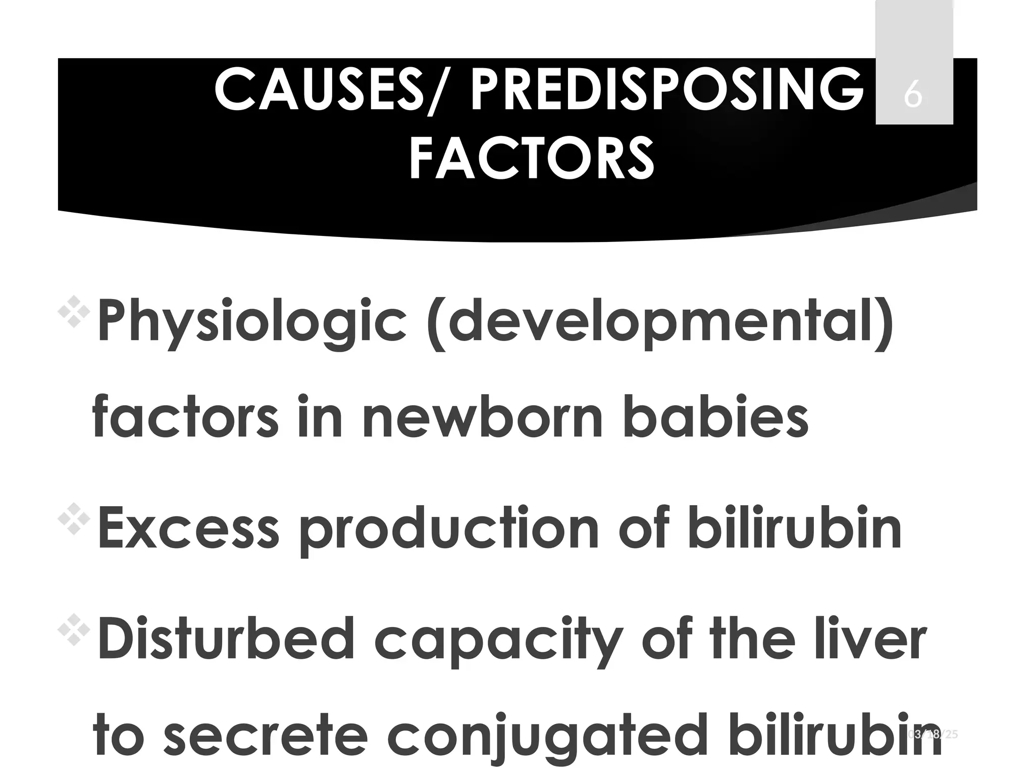 CAUSES/ PREDISPOSING
FACTORS
Physiologic (developmental)
factors in newborn babies
Excess production of bilirubin
Disturbed capacity of the liver
to secrete conjugated bilirubin
03/18/25
6
 