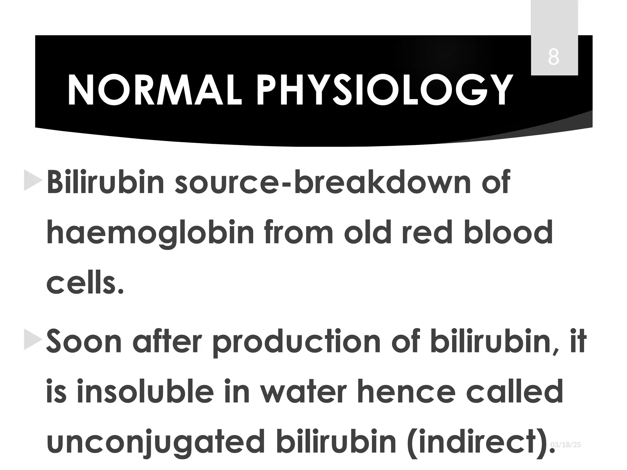 NORMAL PHYSIOLOGY
Bilirubin source-breakdown of
haemoglobin from old red blood
cells.
Soon after production of bilirubin, it
is insoluble in water hence called
unconjugated bilirubin (indirect).03/18/25
8
 