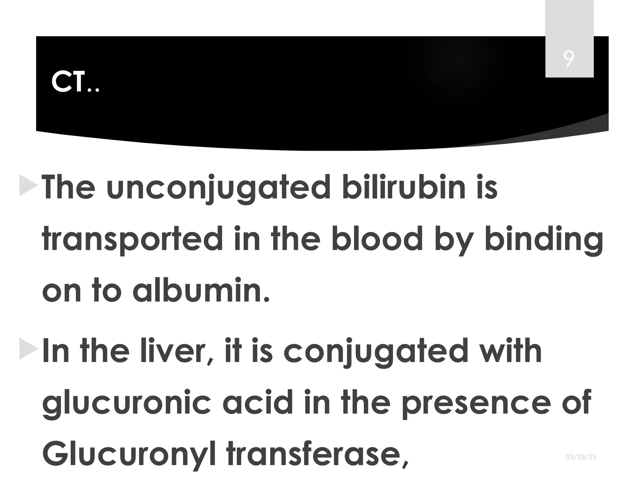 CT..
The unconjugated bilirubin is
transported in the blood by binding
on to albumin.
In the liver, it is conjugated with
glucuronic acid in the presence of
Glucuronyl transferase, 03/18/25
9
 