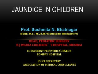 Prof. Sushmita N. Bhatnagar
MBBS, M.S., M.Ch,M.Phil(Hospital Management)
HEAD, PEDIATRIC SURGERY
B.J WADIA CHILDREN’S HOSPITAL, MUMBAI
CONSULTANT PEDIATRIC SURGEON
BOMBAY HOSPITAL
JOINT SECRETARY
ASSOCIATION OF MEDICAL CONSULTANTS
JAUNDICE IN CHILDREN
 
