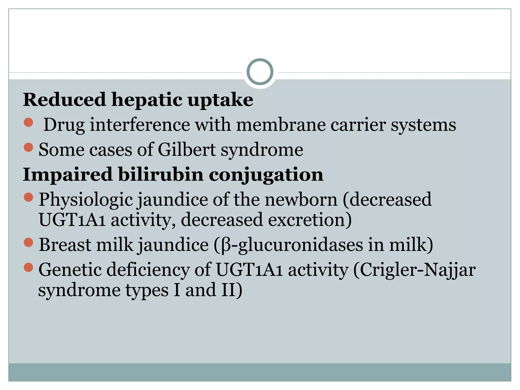 Reduced hepatic uptake
 Drug interference with membrane carrier systems
Some cases of Gilbert syndrome
Impaired bilirubin conjugation
Physiologic jaundice of the newborn (decreased
UGT1A1 activity, decreased excretion)
Breast milk jaundice (β-glucuronidases in milk)
Genetic deficiency of UGT1A1 activity (Crigler-Najjar
syndrome types I and II)
 