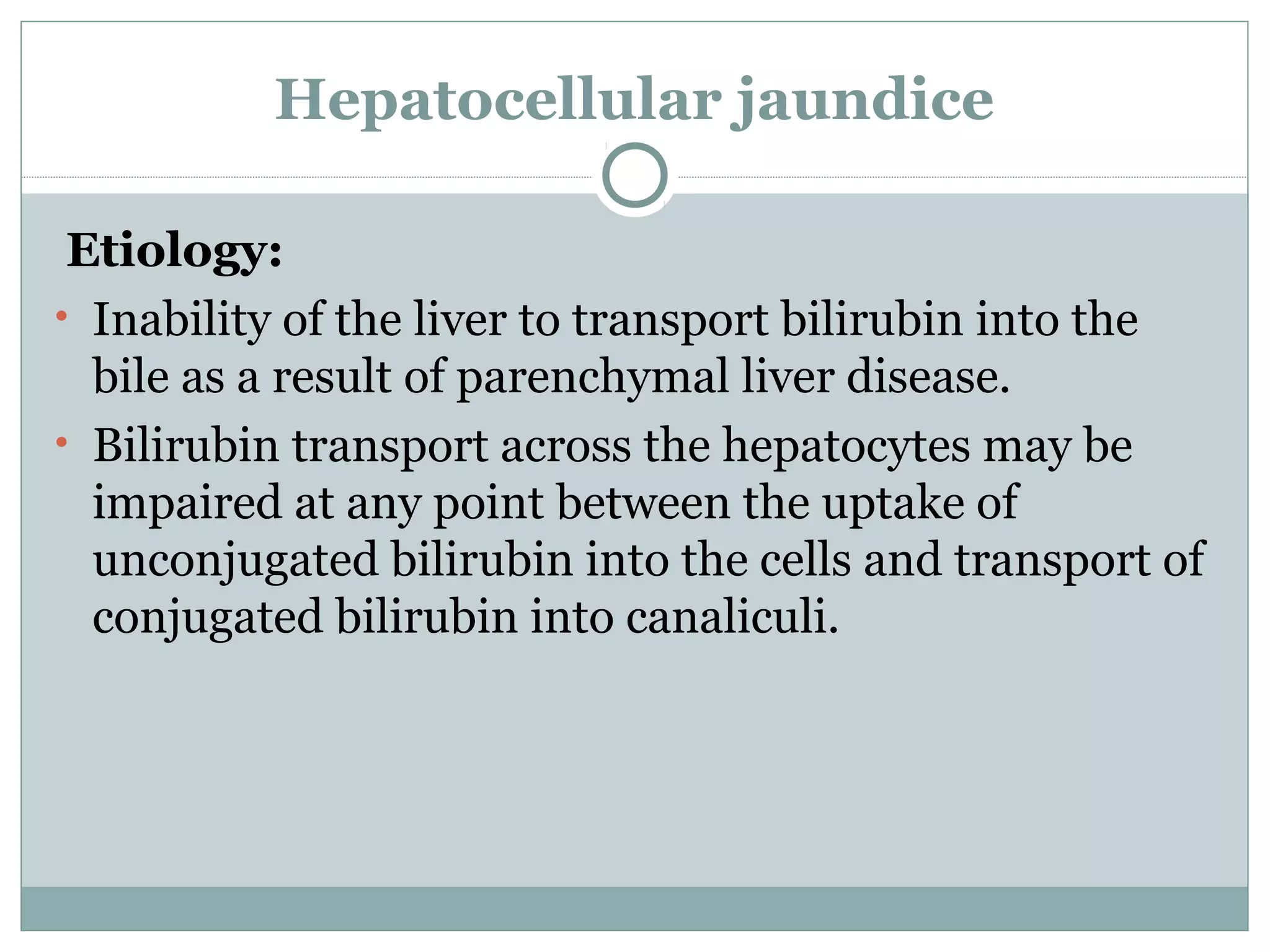 Hepatocellular jaundice
Etiology:
• Inability of the liver to transport bilirubin into the
bile as a result of parenchymal liver disease.
• Bilirubin transport across the hepatocytes may be
impaired at any point between the uptake of
unconjugated bilirubin into the cells and transport of
conjugated bilirubin into canaliculi.
 