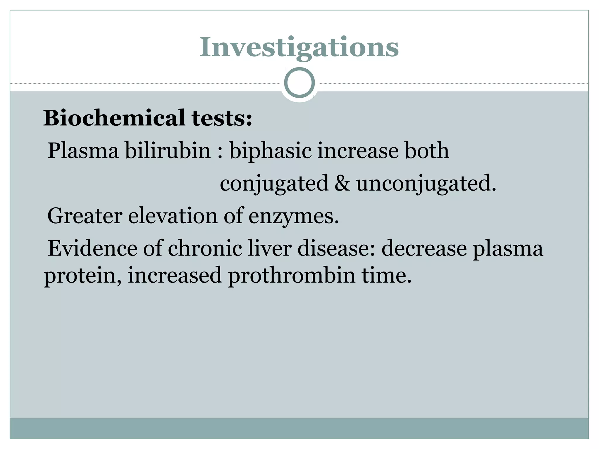 Investigations
Biochemical tests:
Plasma bilirubin : biphasic increase both
conjugated & unconjugated.
Greater elevation of enzymes.
Evidence of chronic liver disease: decrease plasma
protein, increased prothrombin time.
 