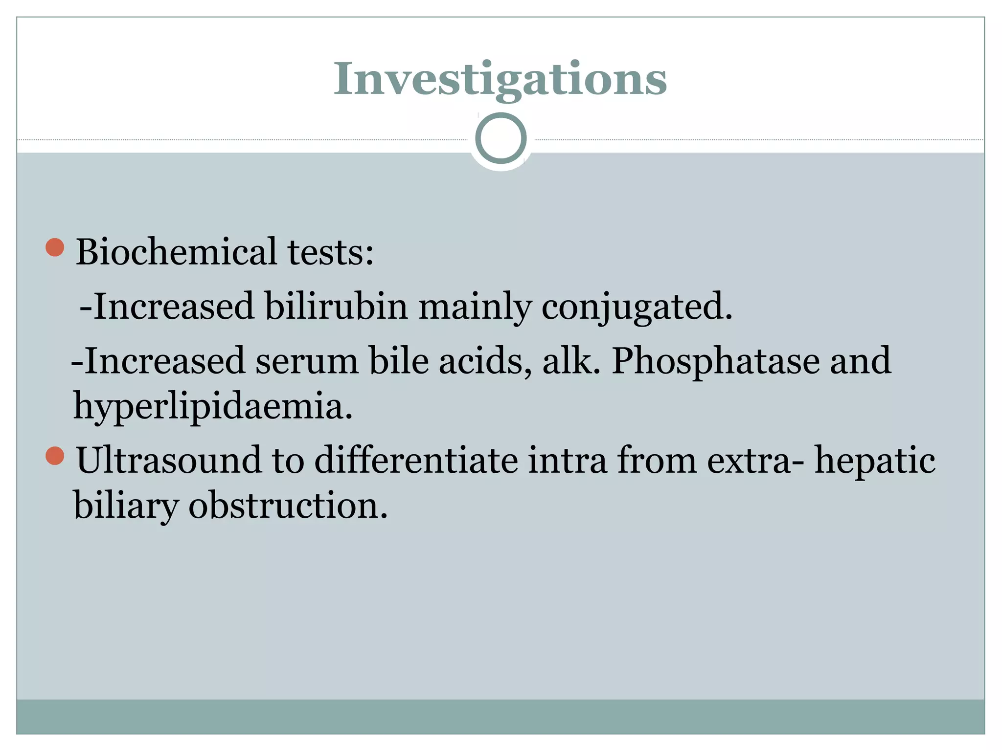 Investigations
Biochemical tests:
-Increased bilirubin mainly conjugated.
-Increased serum bile acids, alk. Phosphatase and
hyperlipidaemia.
Ultrasound to differentiate intra from extra- hepatic
biliary obstruction.
 