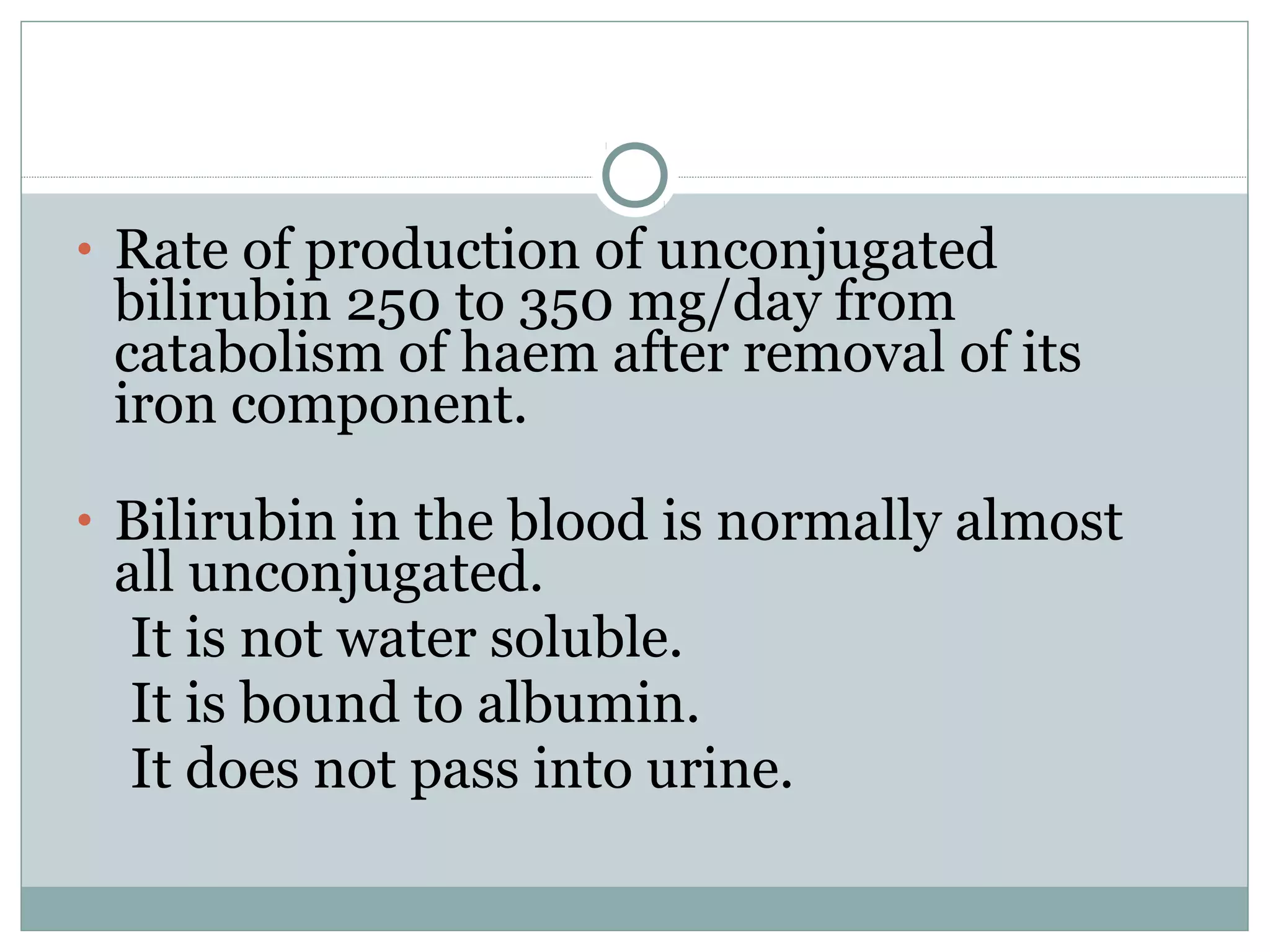 • Rate of production of unconjugated
bilirubin 250 to 350 mg/day from
catabolism of haem after removal of its
iron component.
• Bilirubin in the blood is normally almost
all unconjugated.
It is not water soluble.
It is bound to albumin.
It does not pass into urine.
 