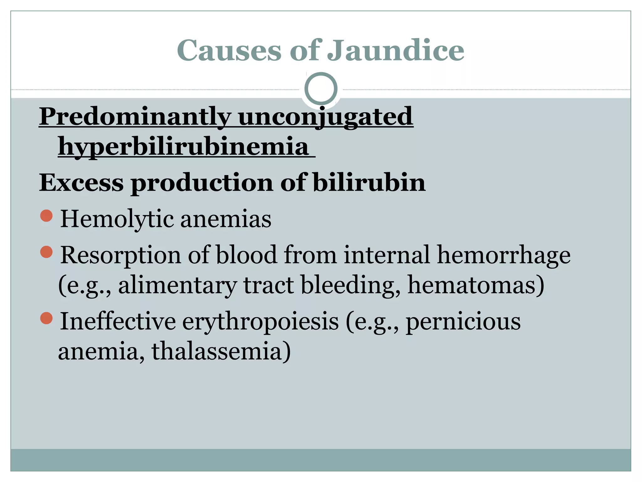 Causes of Jaundice
Predominantly unconjugated
hyperbilirubinemia
Excess production of bilirubin
Hemolytic anemias
Resorption of blood from internal hemorrhage
(e.g., alimentary tract bleeding, hematomas)
Ineffective erythropoiesis (e.g., pernicious
anemia, thalassemia)
 