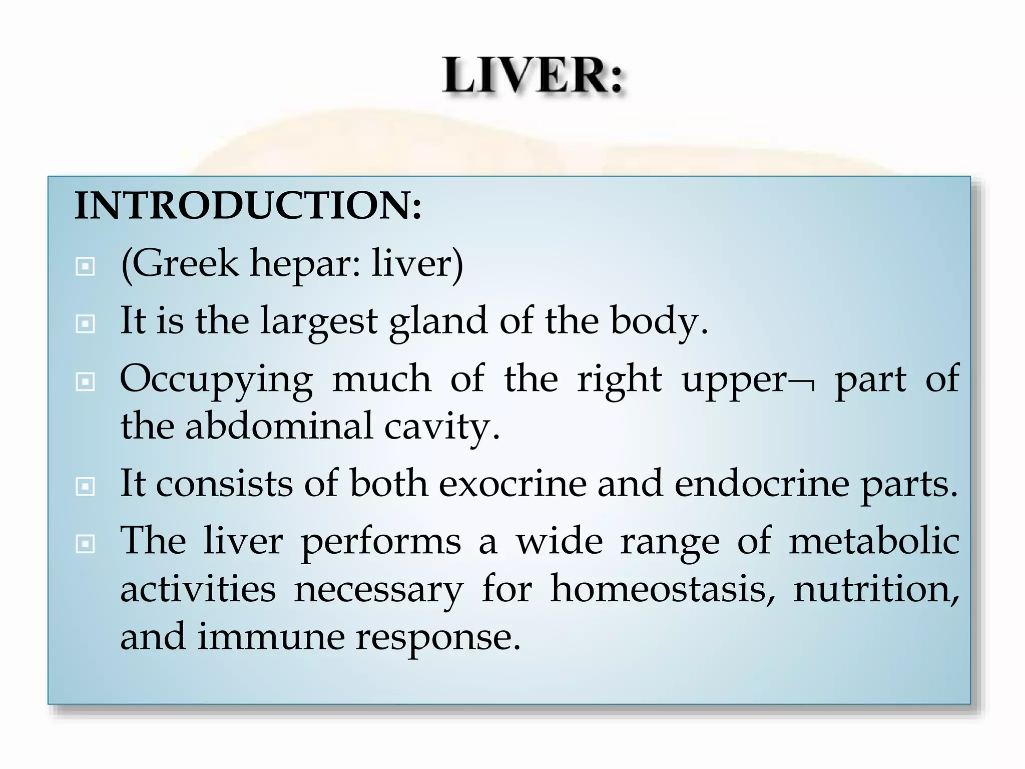 INTRODUCTION:
 (Greek hepar: liver)
 It is the largest gland of the body.
 Occupying much of the right upper part of
the abdominal cavity.
 It consists of both exocrine and endocrine parts.
 The liver performs a wide range of metabolic
activities necessary for homeostasis, nutrition,
and immune response.
 