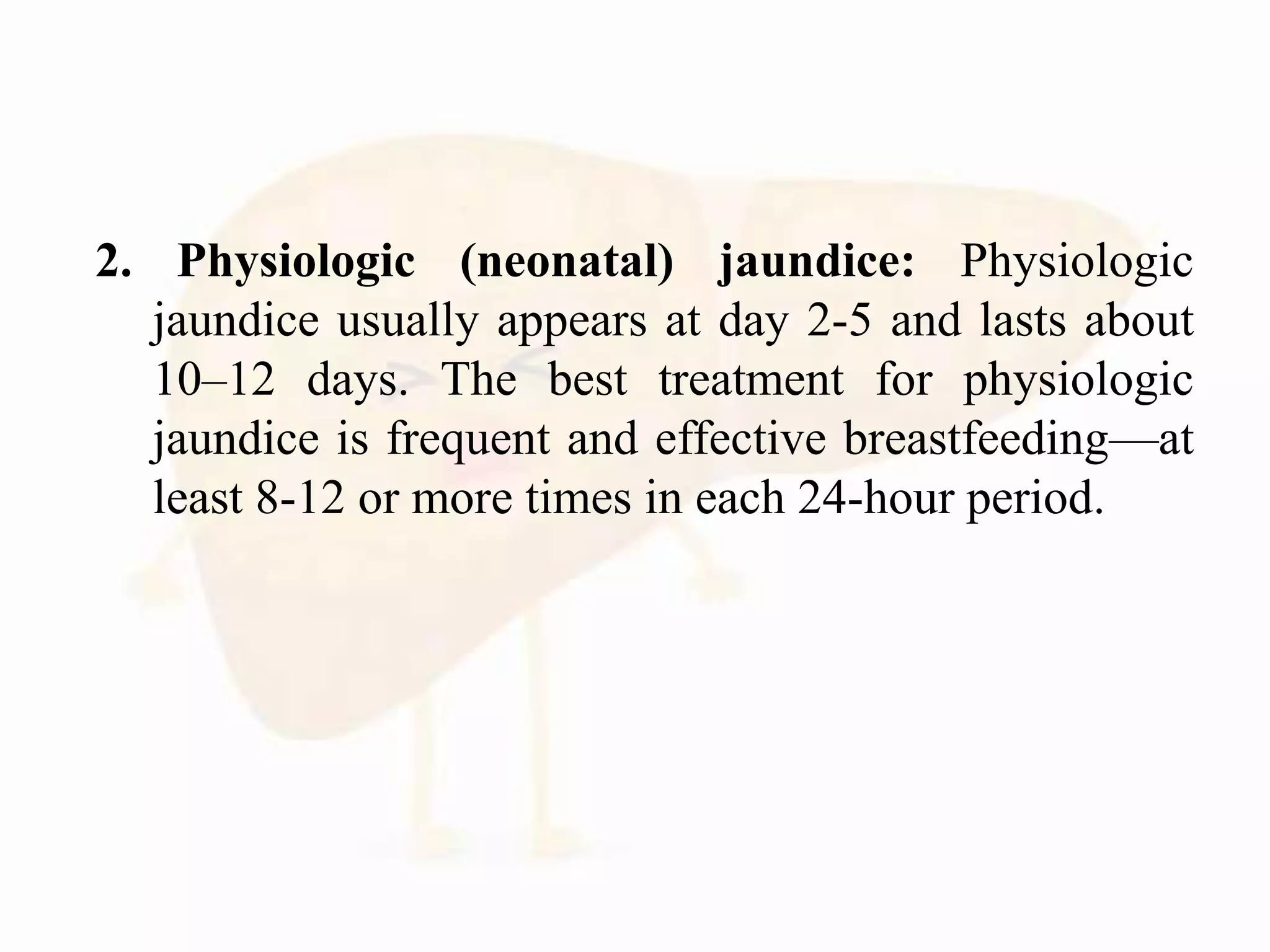 2. Physiologic (neonatal) jaundice: Physiologic
jaundice usually appears at day 2-5 and lasts about
10–12 days. The best treatment for physiologic
jaundice is frequent and effective breastfeeding—at
least 8-12 or more times in each 24-hour period.
 