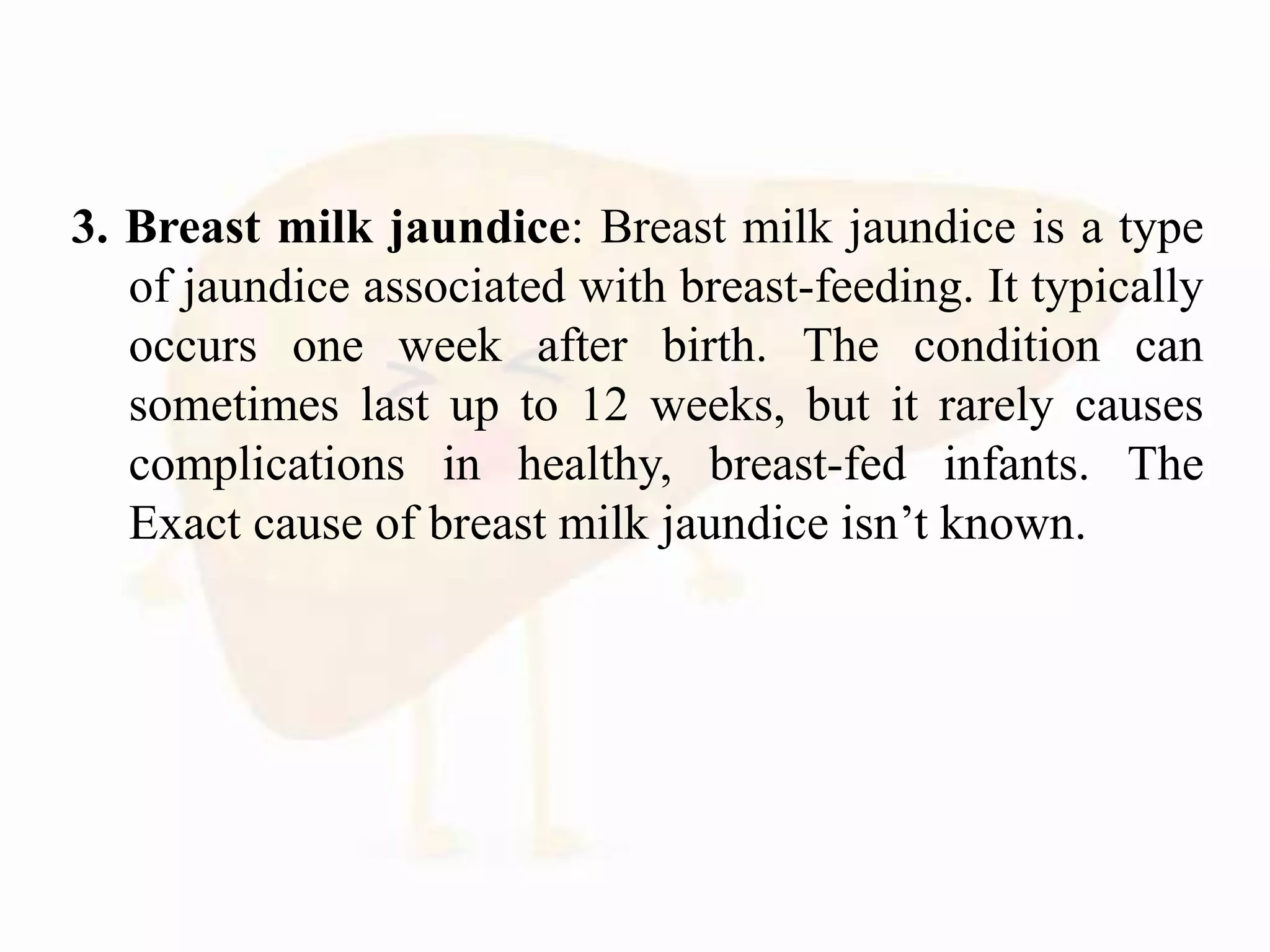 3. Breast milk jaundice: Breast milk jaundice is a type
of jaundice associated with breast-feeding. It typically
occurs one week after birth. The condition can
sometimes last up to 12 weeks, but it rarely causes
complications in healthy, breast-fed infants. The
Exact cause of breast milk jaundice isn’t known.
 